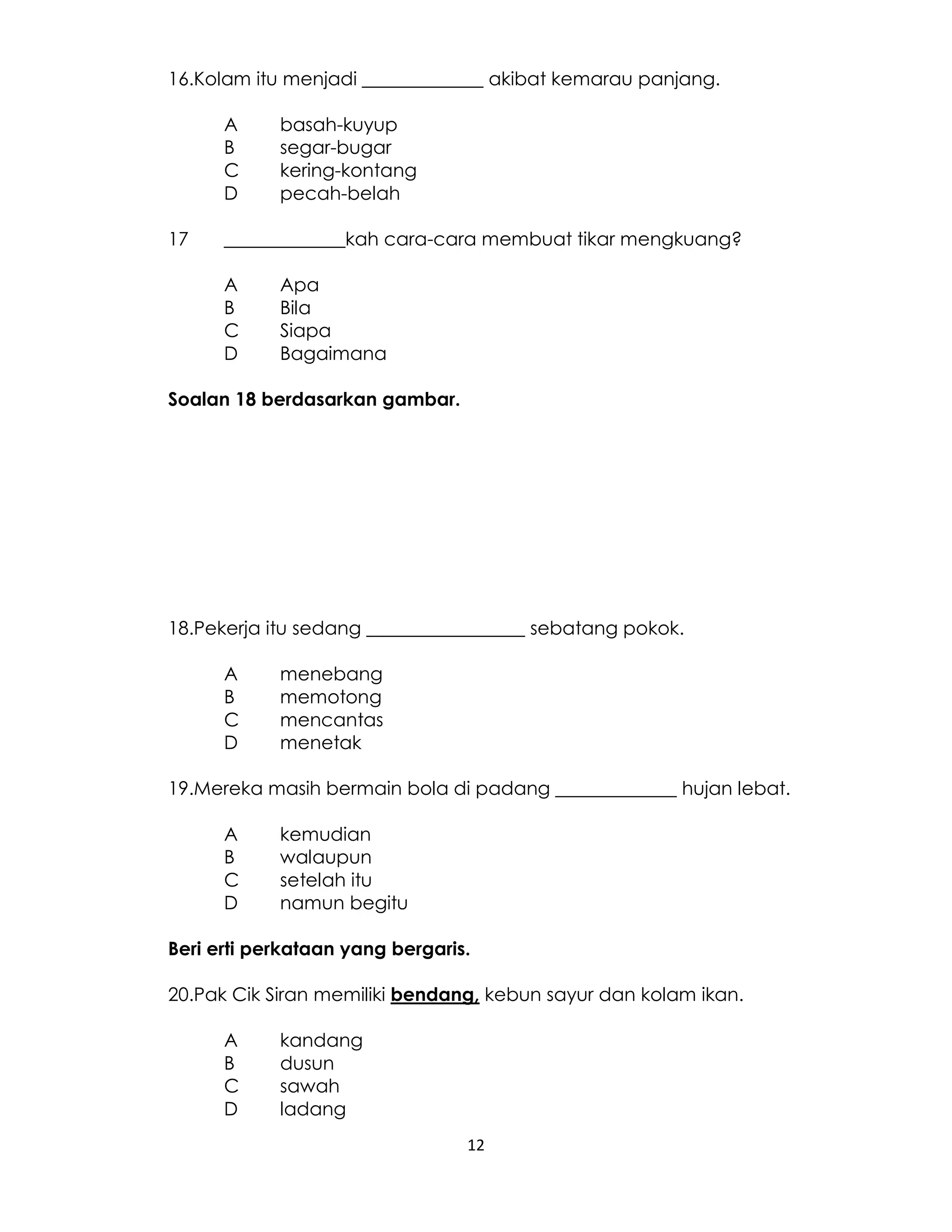 12
16.Kolam itu menjadi _____________ akibat kemarau panjang.
A basah-kuyup
B segar-bugar
C kering-kontang
D pecah-belah
17 _____________kah cara-cara membuat tikar mengkuang?
A Apa
B Bila
C Siapa
D Bagaimana
Soalan 18 berdasarkan gambar.
18.Pekerja itu sedang _________________ sebatang pokok.
A menebang
B memotong
C mencantas
D menetak
19.Mereka masih bermain bola di padang _____________ hujan lebat.
A kemudian
B walaupun
C setelah itu
D namun begitu
Beri erti perkataan yang bergaris.
20.Pak Cik Siran memiliki bendang, kebun sayur dan kolam ikan.
A kandang
B dusun
C sawah
D ladang
 