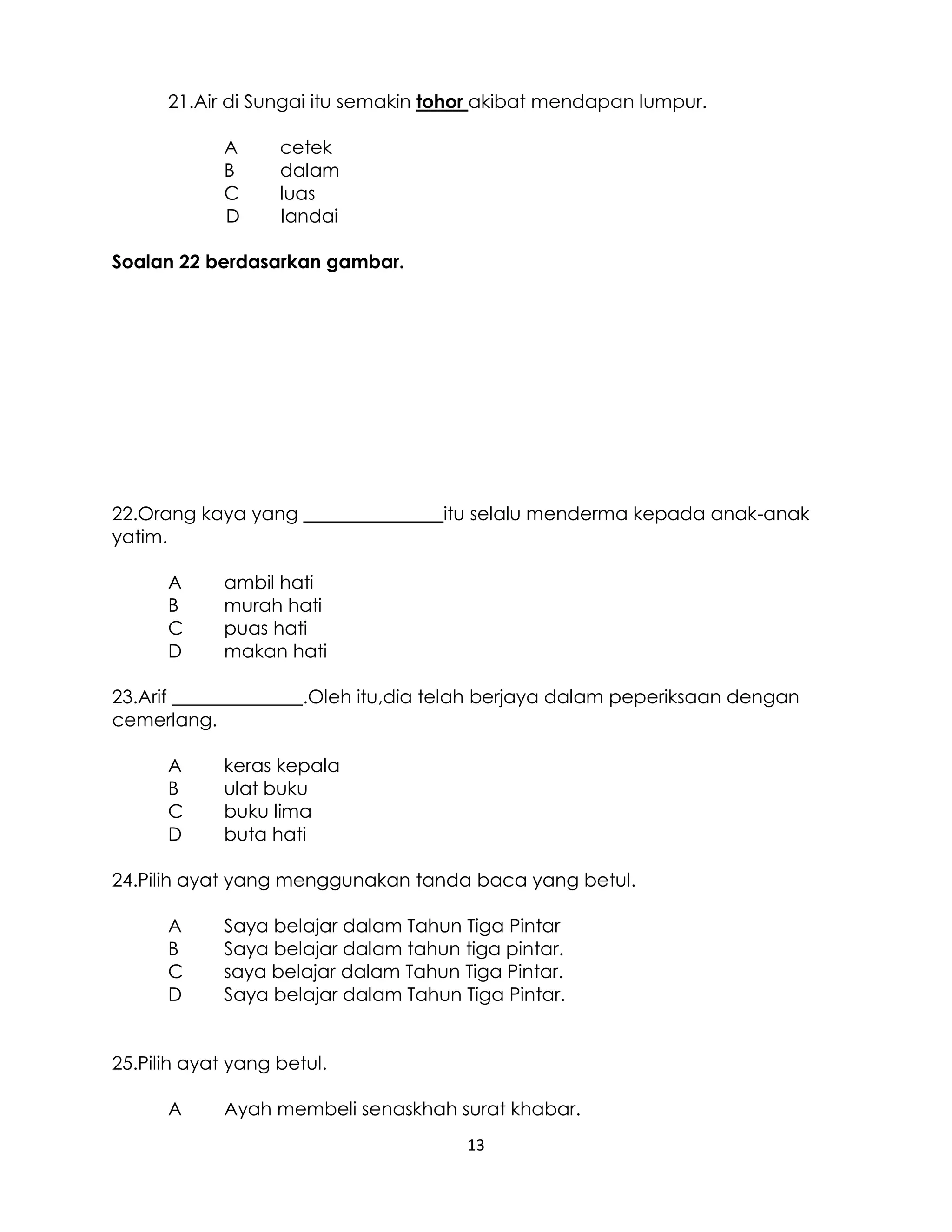 13
21.Air di Sungai itu semakin tohor akibat mendapan lumpur.
A cetek
B dalam
C luas
D landai
Soalan 22 berdasarkan gambar.
22.Orang kaya yang _______________itu selalu menderma kepada anak-anak
yatim.
A ambil hati
B murah hati
C puas hati
D makan hati
23.Arif ______________.Oleh itu,dia telah berjaya dalam peperiksaan dengan
cemerlang.
A keras kepala
B ulat buku
C buku lima
D buta hati
24.Pilih ayat yang menggunakan tanda baca yang betul.
A Saya belajar dalam Tahun Tiga Pintar
B Saya belajar dalam tahun tiga pintar.
C saya belajar dalam Tahun Tiga Pintar.
D Saya belajar dalam Tahun Tiga Pintar.
25.Pilih ayat yang betul.
A Ayah membeli senaskhah surat khabar.
 
