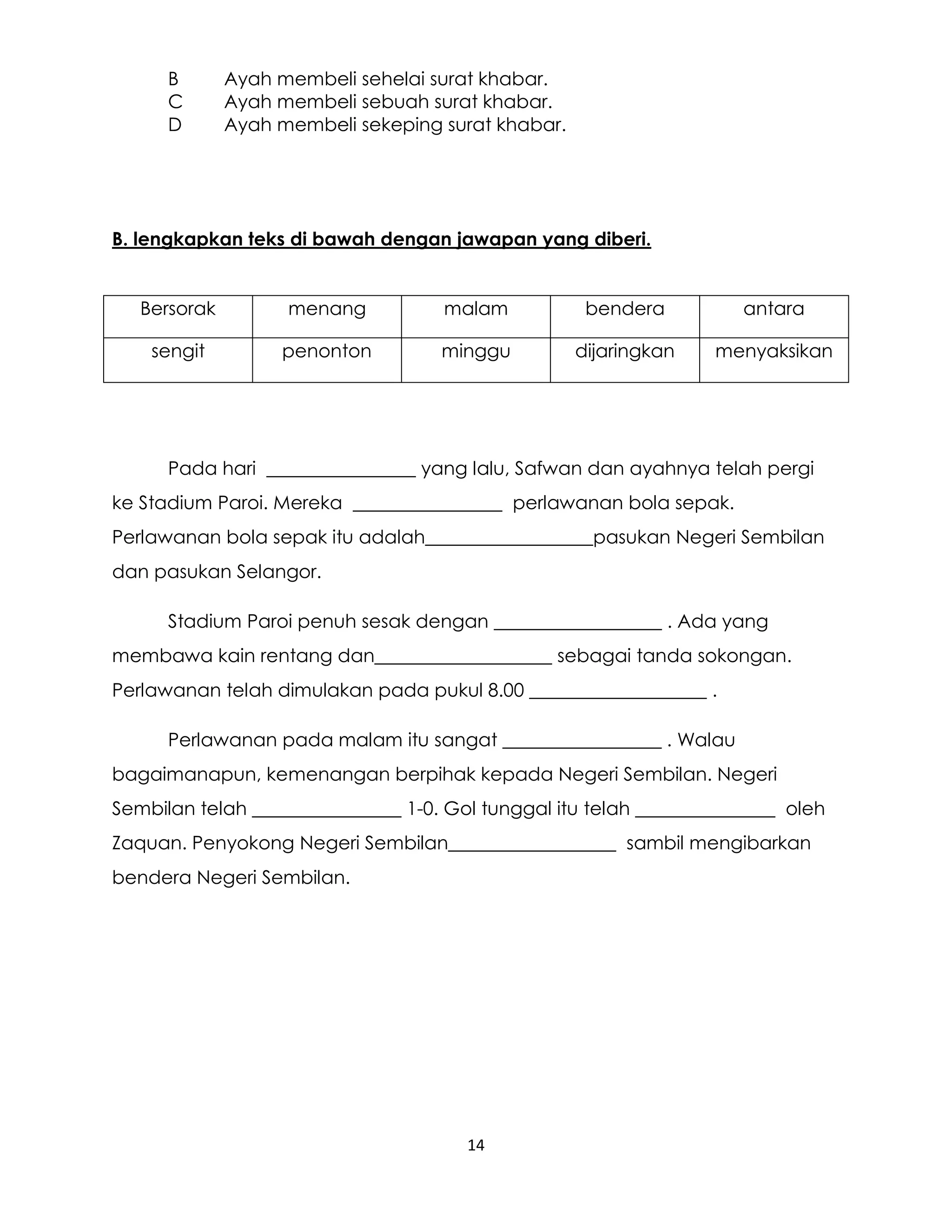 14
B Ayah membeli sehelai surat khabar.
C Ayah membeli sebuah surat khabar.
D Ayah membeli sekeping surat khabar.
B. lengkapkan teks di bawah dengan jawapan yang diberi.
Bersorak menang malam bendera antara
sengit penonton minggu dijaringkan menyaksikan
Pada hari ________________ yang lalu, Safwan dan ayahnya telah pergi
ke Stadium Paroi. Mereka ________________ perlawanan bola sepak.
Perlawanan bola sepak itu adalah__________________pasukan Negeri Sembilan
dan pasukan Selangor.
Stadium Paroi penuh sesak dengan __________________ . Ada yang
membawa kain rentang dan___________________ sebagai tanda sokongan.
Perlawanan telah dimulakan pada pukul 8.00 ___________________ .
Perlawanan pada malam itu sangat _________________ . Walau
bagaimanapun, kemenangan berpihak kepada Negeri Sembilan. Negeri
Sembilan telah ________________ 1-0. Gol tunggal itu telah _______________ oleh
Zaquan. Penyokong Negeri Sembilan__________________ sambil mengibarkan
bendera Negeri Sembilan.
 