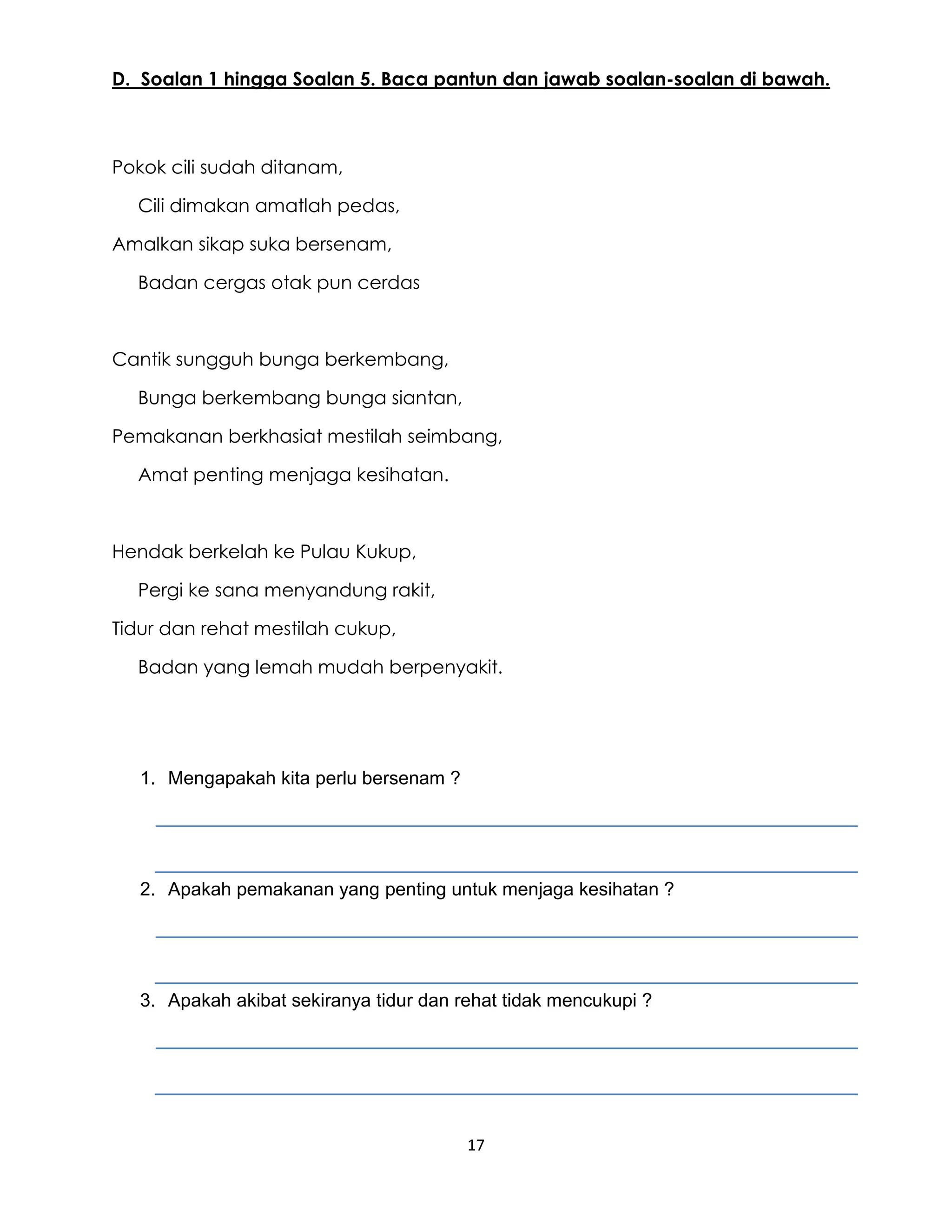 17
D. Soalan 1 hingga Soalan 5. Baca pantun dan jawab soalan-soalan di bawah.
Pokok cili sudah ditanam,
Cili dimakan amatlah pedas,
Amalkan sikap suka bersenam,
Badan cergas otak pun cerdas
Cantik sungguh bunga berkembang,
Bunga berkembang bunga siantan,
Pemakanan berkhasiat mestilah seimbang,
Amat penting menjaga kesihatan.
Hendak berkelah ke Pulau Kukup,
Pergi ke sana menyandung rakit,
Tidur dan rehat mestilah cukup,
Badan yang lemah mudah berpenyakit.
1. Mengapakah kita perlu bersenam ?
2. Apakah pemakanan yang penting untuk menjaga kesihatan ?
3. Apakah akibat sekiranya tidur dan rehat tidak mencukupi ?
 