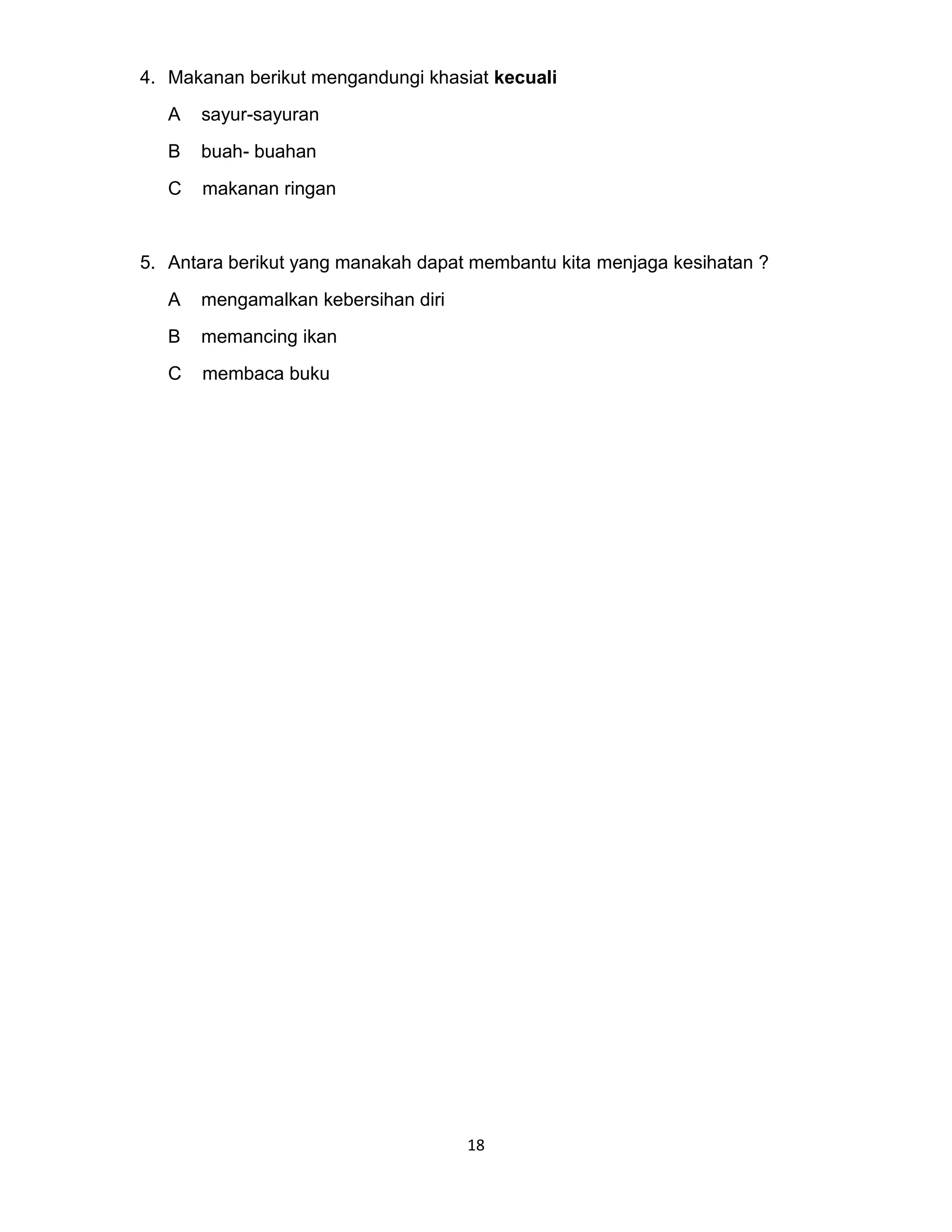 18
4. Makanan berikut mengandungi khasiat kecuali
A sayur-sayuran
B buah- buahan
C makanan ringan
5. Antara berikut yang manakah dapat membantu kita menjaga kesihatan ?
A mengamalkan kebersihan diri
B memancing ikan
C membaca buku
 
