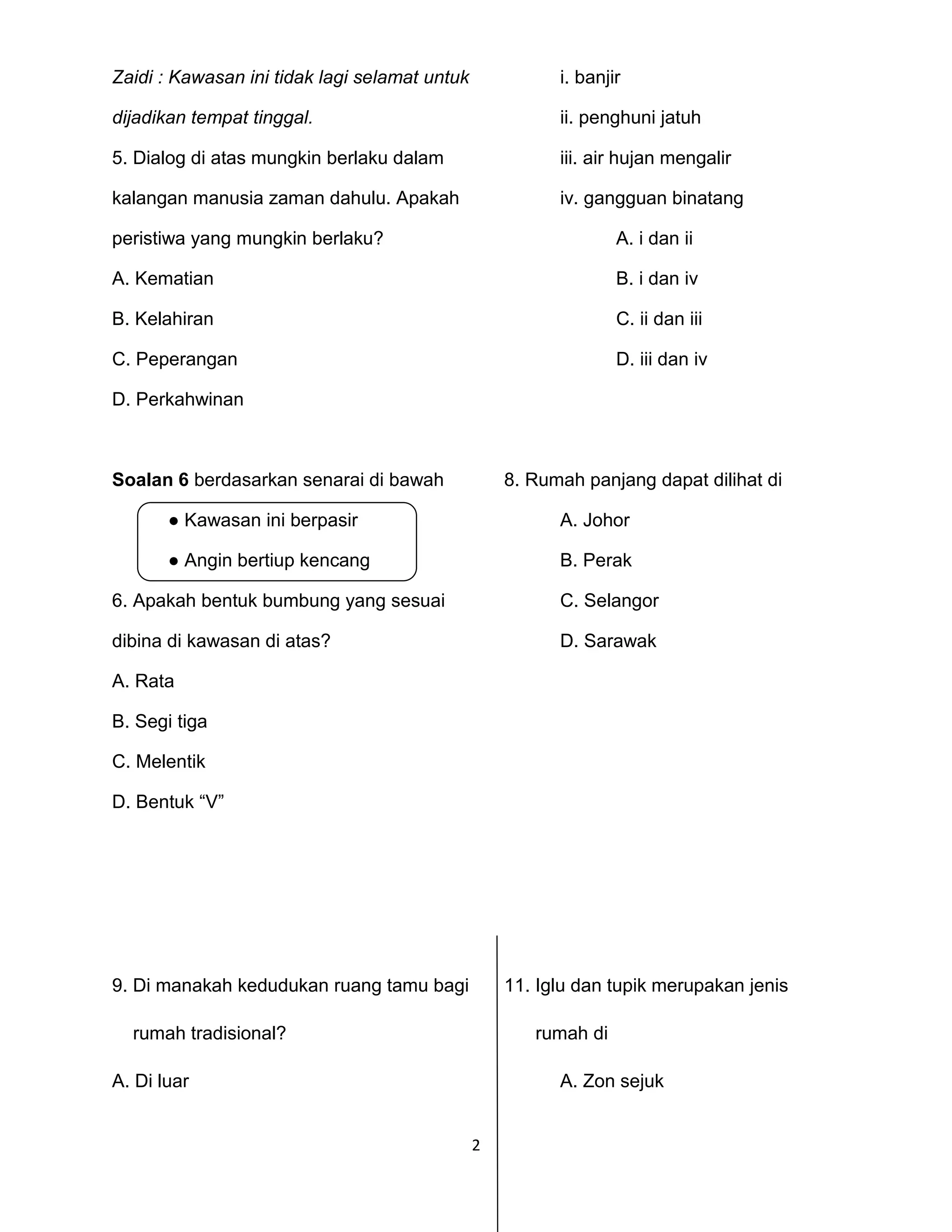 2
Zaidi : Kawasan ini tidak lagi selamat untuk i. banjir
dijadikan tempat tinggal. ii. penghuni jatuh
5. Dialog di atas mungkin berlaku dalam iii. air hujan mengalir
kalangan manusia zaman dahulu. Apakah iv. gangguan binatang
peristiwa yang mungkin berlaku? A. i dan ii
A. Kematian B. i dan iv
B. Kelahiran C. ii dan iii
C. Peperangan D. iii dan iv
D. Perkahwinan
Soalan 6 berdasarkan senarai di bawah 8. Rumah panjang dapat dilihat di
● Kawasan ini berpasir A. Johor
● Angin bertiup kencang B. Perak
6. Apakah bentuk bumbung yang sesuai C. Selangor
dibina di kawasan di atas? D. Sarawak
A. Rata
B. Segi tiga
C. Melentik
D. Bentuk “V”
9. Di manakah kedudukan ruang tamu bagi 11. Iglu dan tupik merupakan jenis
rumah tradisional? rumah di
A. Di luar A. Zon sejuk
 
