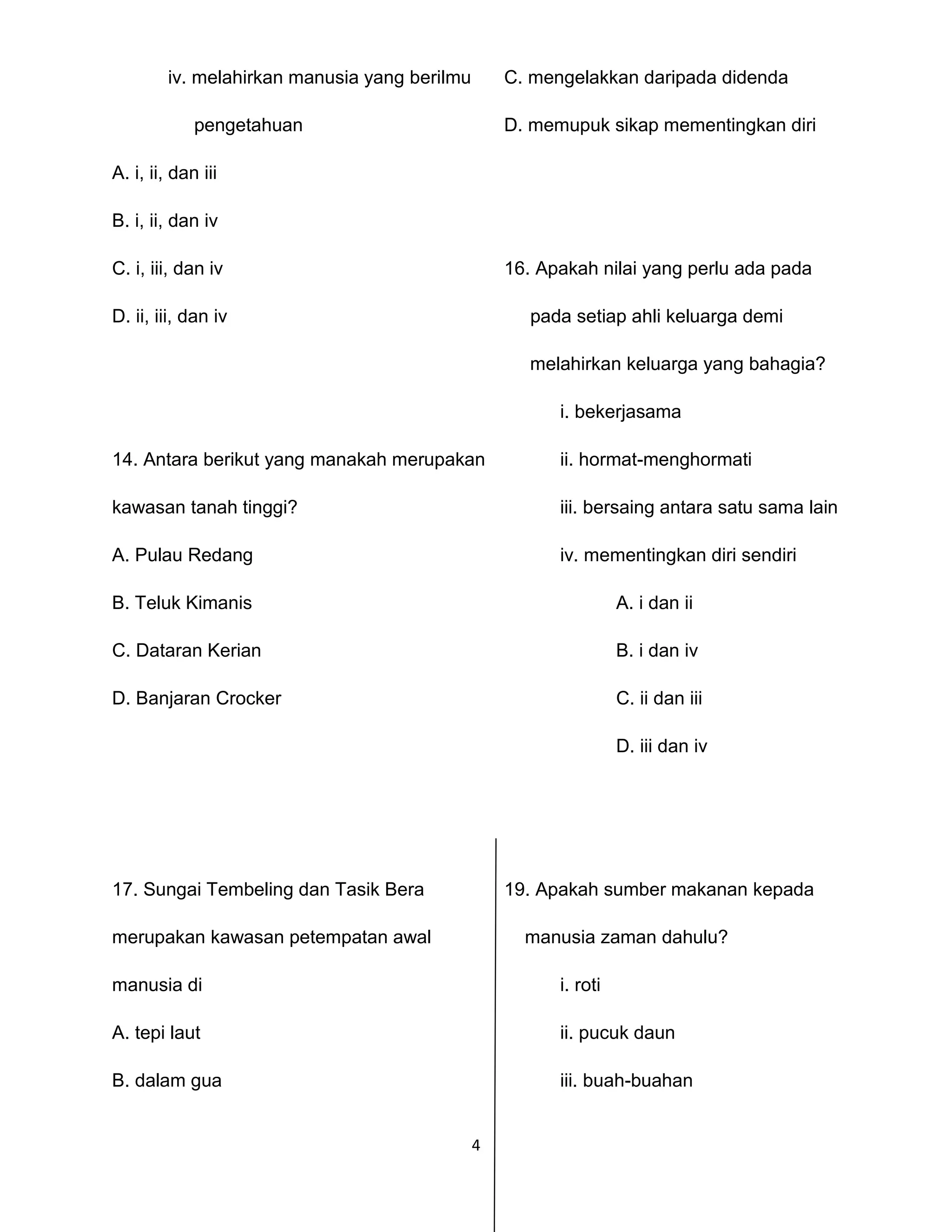 4
iv. melahirkan manusia yang berilmu C. mengelakkan daripada didenda
pengetahuan D. memupuk sikap mementingkan diri
A. i, ii, dan iii
B. i, ii, dan iv
C. i, iii, dan iv 16. Apakah nilai yang perlu ada pada
D. ii, iii, dan iv pada setiap ahli keluarga demi
melahirkan keluarga yang bahagia?
i. bekerjasama
14. Antara berikut yang manakah merupakan ii. hormat-menghormati
kawasan tanah tinggi? iii. bersaing antara satu sama lain
A. Pulau Redang iv. mementingkan diri sendiri
B. Teluk Kimanis A. i dan ii
C. Dataran Kerian B. i dan iv
D. Banjaran Crocker C. ii dan iii
D. iii dan iv
17. Sungai Tembeling dan Tasik Bera 19. Apakah sumber makanan kepada
merupakan kawasan petempatan awal manusia zaman dahulu?
manusia di i. roti
A. tepi laut ii. pucuk daun
B. dalam gua iii. buah-buahan
 
