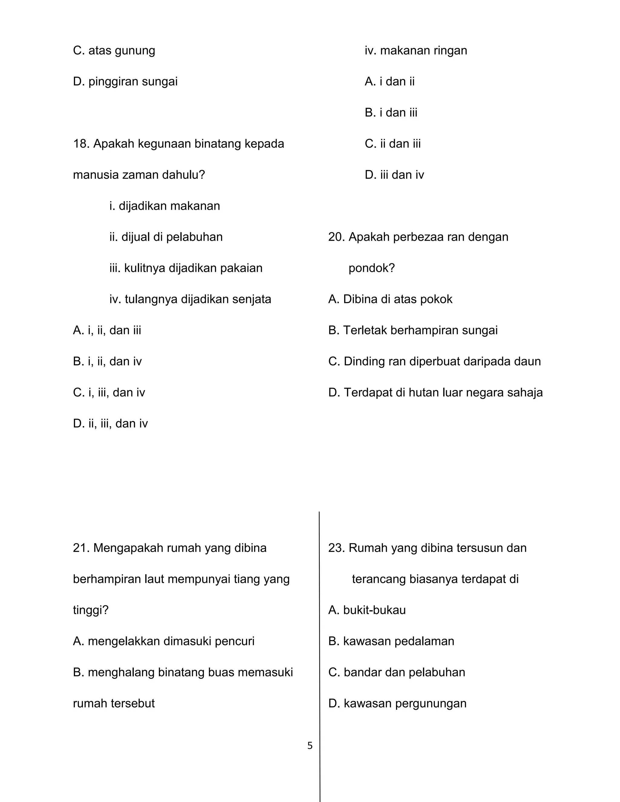 5
C. atas gunung iv. makanan ringan
D. pinggiran sungai A. i dan ii
B. i dan iii
18. Apakah kegunaan binatang kepada C. ii dan iii
manusia zaman dahulu? D. iii dan iv
i. dijadikan makanan
ii. dijual di pelabuhan 20. Apakah perbezaa ran dengan
iii. kulitnya dijadikan pakaian pondok?
iv. tulangnya dijadikan senjata A. Dibina di atas pokok
A. i, ii, dan iii B. Terletak berhampiran sungai
B. i, ii, dan iv C. Dinding ran diperbuat daripada daun
C. i, iii, dan iv D. Terdapat di hutan luar negara sahaja
D. ii, iii, dan iv
21. Mengapakah rumah yang dibina 23. Rumah yang dibina tersusun dan
berhampiran laut mempunyai tiang yang terancang biasanya terdapat di
tinggi? A. bukit-bukau
A. mengelakkan dimasuki pencuri B. kawasan pedalaman
B. menghalang binatang buas memasuki C. bandar dan pelabuhan
rumah tersebut D. kawasan pergunungan
 
