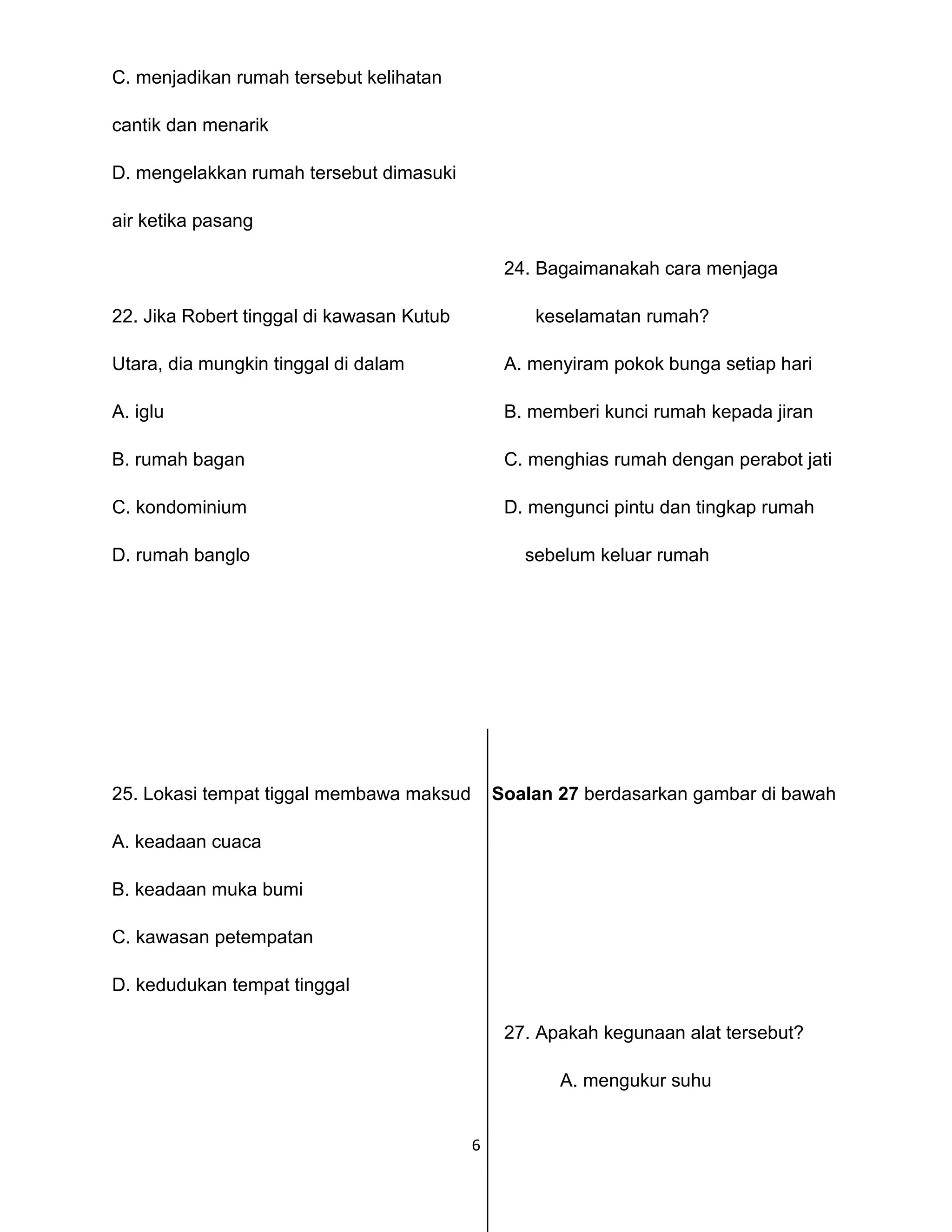 6
C. menjadikan rumah tersebut kelihatan
cantik dan menarik
D. mengelakkan rumah tersebut dimasuki
air ketika pasang
24. Bagaimanakah cara menjaga
22. Jika Robert tinggal di kawasan Kutub keselamatan rumah?
Utara, dia mungkin tinggal di dalam A. menyiram pokok bunga setiap hari
A. iglu B. memberi kunci rumah kepada jiran
B. rumah bagan C. menghias rumah dengan perabot jati
C. kondominium D. mengunci pintu dan tingkap rumah
D. rumah banglo sebelum keluar rumah
25. Lokasi tempat tiggal membawa maksud Soalan 27 berdasarkan gambar di bawah
A. keadaan cuaca
B. keadaan muka bumi
C. kawasan petempatan
D. kedudukan tempat tinggal
27. Apakah kegunaan alat tersebut?
A. mengukur suhu
 
