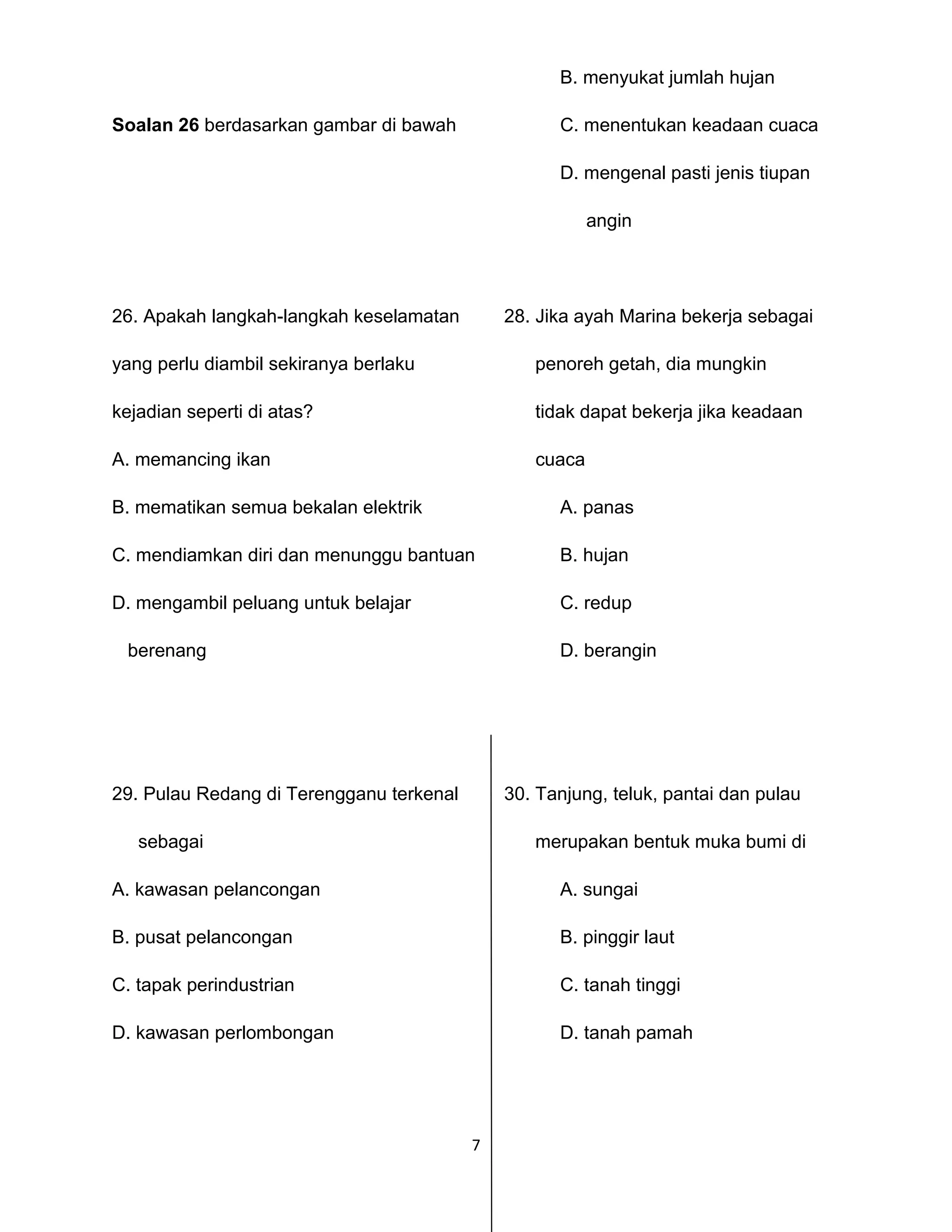 7
B. menyukat jumlah hujan
Soalan 26 berdasarkan gambar di bawah C. menentukan keadaan cuaca
D. mengenal pasti jenis tiupan
angin
26. Apakah langkah-langkah keselamatan 28. Jika ayah Marina bekerja sebagai
yang perlu diambil sekiranya berlaku penoreh getah, dia mungkin
kejadian seperti di atas? tidak dapat bekerja jika keadaan
A. memancing ikan cuaca
B. mematikan semua bekalan elektrik A. panas
C. mendiamkan diri dan menunggu bantuan B. hujan
D. mengambil peluang untuk belajar C. redup
berenang D. berangin
29. Pulau Redang di Terengganu terkenal 30. Tanjung, teluk, pantai dan pulau
sebagai merupakan bentuk muka bumi di
A. kawasan pelancongan A. sungai
B. pusat pelancongan B. pinggir laut
C. tapak perindustrian C. tanah tinggi
D. kawasan perlombongan D. tanah pamah
 