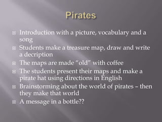    Introduction with a picture, vocabulary and a
    song
   Students make a treasure map, draw and write
    a decription
   The maps are made “old” with coffee
   The students present their maps and make a
    pirate hat using directions in English
   Brainstorming about the world of pirates – then
    they make that world
   A message in a bottle??
 