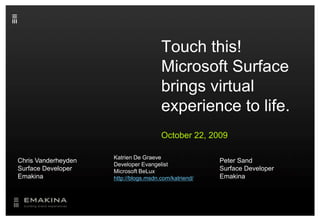 Touch this! Microsoft Surface brings virtual experience to life. October 22, 2009 Katrien De Graeve Developer Evangelist Microsoft BeLuxhttp://blogs.msdn.com/katriend/ Chris Vanderheyden Surface Developer Emakina Peter Sand Surface Developer Emakina 