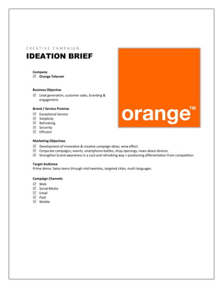 C R E A T I V E C A M P A I G N
IDEATION BRIEF
Company
 Orange Telecom
Business Objective
 Lead generation, customer sales, branding &
engagement.
Brand / Service Promise
 Exceptional Service
 Simplicity
 Refreshing
 Sincerity
 Efficient
Marketing Objectives
 Development of innovative & creative campaign ideas; wow effect.
 Corporate campaigns, events, smartphone-battles, shop openings, news about devices.
 Strengthen brand awareness in a cool and refreshing way + positioning differentiation from competition.
Target Audience
Prime demo: Swiss teens through mid-twenties, targeted cities, multi-languages
Campaign Channels
 Web
 Social Media
 Email
 Paid
 Mobile
 