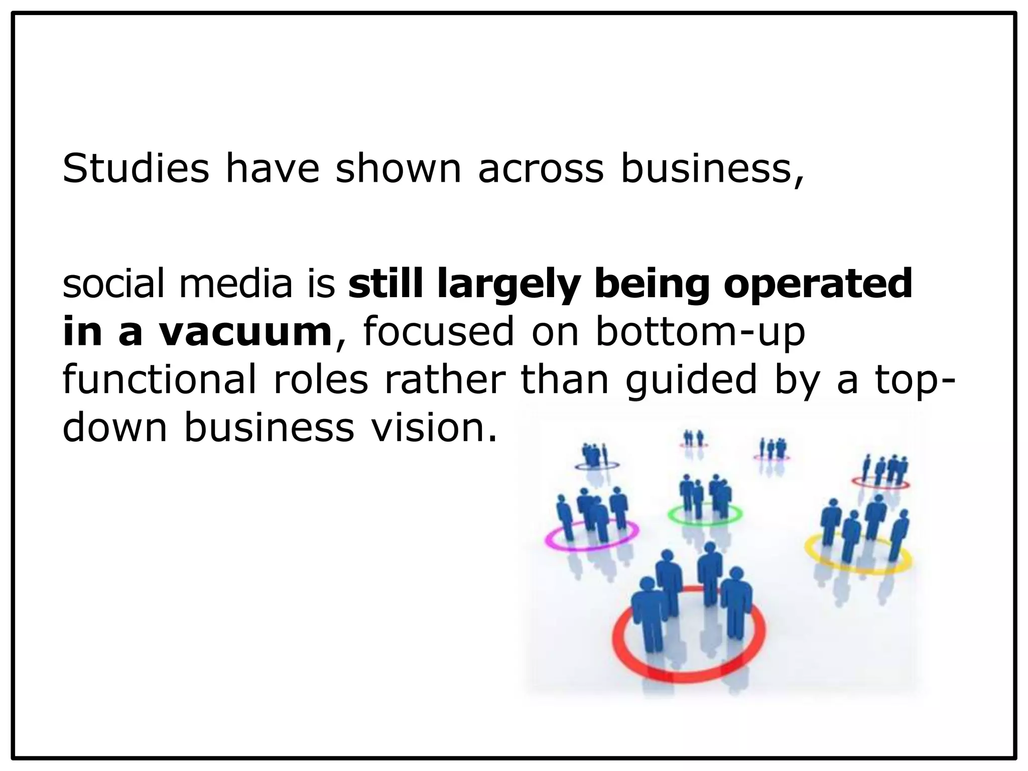 Studies have shown across business,
social media is still largely being operated
in a vacuum, focused on bottom-up
functional roles rather than guided by a top-
down business vision.
 