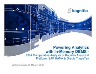 Powering Analytics
                            with In-Memory DBMS -
          EMA Comparative Analysis of Kognitio Analytical
                Platform, SAP HANA & Oracle TimesTen

Web Seminar 26 March 2013
 