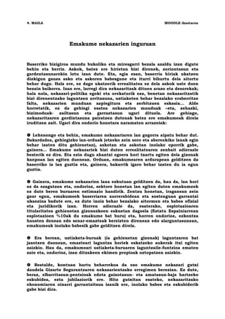 4. MAILA                                                        MOODLE ikastaroa




                   Emakume nekazarien inguruan


Baserriko bizigiroa mundu bukoliko eta miresgarri bezala azaldu izan digute
behin eta berriz. Askok, batez ere hirietan bizi direnek, zoriontasun eta
gardentasunarekin lotu izan dute. Eta, egia esan, baserria hiriak ukatzen
dizkigun gauza asko eta askoren babesgune eta iturri bihurtu dela aitortu
behar dugu. Hala ere, ez dago ukatzerik errealitatea ez dela askok uste duen
bezain baikorra. Izan ere, larregi dira nekazaritzak dituen arazo eta desorekak;
hala nola, nekazari-politika egoki eta orekaturik eza, benetan nekazaritzatik
bizi direnentzako laguntzen urritasuna, ustiaketen behar bezalako eraberritze
falta, nekazarien munduan azpiegitura eta zerbitzuen eskasia… Alde
horretatik, ez da gehiegi esatea nekazarien munduak –eta, zehazki,
bizimoduak- zailtasun eta garraztasun ugari dituela. Are gehiago,
nekazaritzaren gordintasuna pairatzen dutenak batez ere emakumeak direla
iruditzen zait. Ugari dira ondorio honetara naramaten arrazoiak:

   Lehenengo eta behin, emakume nekazariaren lan gogorra aipatu behar dut.
Bakardadea, gehiegizko lan-orduak (etxeko zein soro eta abereekiko lanak egin
behar izaten ditu gehienetan), askotan eta askotan inolako oporrik gabe,
gainera… Emakume nekazariek bizi duten errealitatearen zenbait adierazle
besterik ez dira. Eta ezin dugu ahantzi egoera hori txartu egiten dela gizonak
kanpoan lan egiten duenean. Orduan, emakumearen ardurapean gelditzen da
baserriko ia lan guztia eta, gainera, bakarrik igaro behar izaten du ia egun
guztia.

   Gainera, emakume nekazarien lana ezkutuan gelditzen da, hau da, lan hori
ez da ezagutzen eta, ondorioz, sektore honetan lan egiten duten emakumeek
ez dute beren buruaren estimazio handirik. Zentzu honetan, iraganean zein
gaur egun, emakumeek baserriaren aurrerabidean eta sostenguan garrantzi
ukaezina badute ere, ez dute inoiz behar bezalako aitormen eta babes ofizial
eta juridikorik izan. Horren adierazle da, esaterako, esplotazioaren
titularitatea gehienetan gizonezkoen eskuetan dagoela (Estatu Espainiarrean
esplotazioen %10ak du emakume bat buru) eta, horren ondorioz, ezkontza
hausten denean edo senar-emazteak bereizten direnean edo alarguntasunean,
emakumeak inolako babesik gabe gelditzen direla.

    Era berean, ustiaketa-buruak (ia gehienetan gizonak) laguntzaren bat
jasotzen duenean, emazteari laguntza horiek eskatzeko aukerak itxi egiten
zaizkio. Hau da, emakumeari ustiaketa-buruaren laguntzaile-funtzioa ematen
zaio eta, ondorioz, izan ditzakeen ekimen propioak oztopatzen zaizkio.

   Bestalde, kontuan hartu beharrekoa da oso emakume nekazari gutxi
daudela Gizarte Segurantzaren nekazarientzako erregimen berezian. Ez dute,
beraz, elbarritasun-pentsioak edota gaixotasun- eta amatasun-baja hartzeko
eskubidea, ezta jubilaziorik ere. Hitz gutxitan esateko, nekazaritzako
ekonomiaren oinarri garrantzitsua izanik ere, inolako babes eta eskubiderik
gabe bizi dira.
 