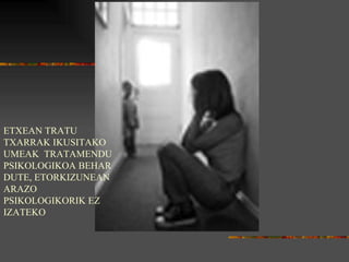 ETXEAN TRATU TXARRAK IKUSITAKO UMEAK  TRATAMENDU PSIKOLOGIKOA BEHAR DUTE, ETORKIZUNEAN ARAZO PSIKOLOGIKORIK EZ IZATEKO 