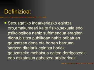 Definizioa: Sexuagatiko indarkeriazko egintza oro,emakumeari kalte fisiko,sexuala edo psikologikoa nahiz sufrimendua eragiten diona,bizitza publikoan nahiz pribatuan gauzatzen dena eta horren barruan sartzen direlarik egintza horiek gauzatzeko mehatxua egitea,derrigotzeak edo askatasun gabetzea arbitrarioak. 
