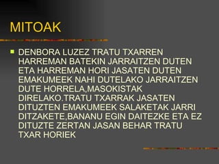 MITOAK DENBORA LUZEZ TRATU TXARREN HARREMAN BATEKIN JARRAITZEN DUTEN ETA HARREMAN HORI JASATEN DUTEN EMAKUMEEK NAHI DUTELAKO JARRAITZEN DUTE HORRELA,MASOKISTAK DIRELAKO.TRATU TXARRAK JASATEN DITUZTEN EMAKUMEEK SALAKETAK JARRI DITZAKETE,BANANU EGIN DAITEZKE ETA EZ DITUZTE ZERTAN JASAN BEHAR TRATU TXAR HORIEK 
