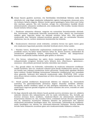4. MAILA                                                                  MOODLE ikastaroa




6. Arazo  hauen guztien aurrean, eta berehalako irtenbideak bilatzea zaila dela
   aitortuta ere, argi dago emakume nekazarien egoera hobeagotzeko ekimenak sortu
   eta bultzatu beharra dagoela. Ekimen horiek egoera gaizkiagotu baino lehen jarri behar
   dira martxan, gainera. Eta arlo honetan, zeregin eta erantzukizun handiak dituzte
   administrazioek, nekazarien sindikatuek, zein emakumeek. Nire irudiko, honako ekimen
   hauek bultzatu beharra dago.

7. – Emakume nekazarien ekimena, ezagutza eta autoestima berreskuratzeko ekintzak.
   Eta, horretarako, emakumeak baserriko anonimatutik irten, elkartu eta interesatzen
   zaizkien gaien inguruko batzar eta ekintzak antolatu behar dira. Hitz gutxitan,
   emakumeak ohar daitezela nekazari-munduan gauzak egin eta antolatzeko dituzten
   ahalmenaz, hau da, norbere ahalmenen kontzientzia har dezatela.

8. – Emakumearen ekimenari ateak irekitzeko, ustiaketa berean lan egiten duten gizon
   zein emakumeei laguntzak jasotzeko eskubide berdinak aitortu behar zaizkie.

9. – Honekin batera, familiarteko esplotazioetan emakumeek egiten duten lan ezkutua
   juridikoki onartu eta behar bezala baloratu behar da. Zentzu honetan, nahitaezkoa da
   ustiaketaren jabegokidetza lortzea, ezkontza-hauste, bereizte- edo alarguntasun-
   kasuetan emakumeak inolako babesik gabe gelditu ez daitezen.

10. – Era berean, nekazaritzan lan egiten duten emakumeek Gizarte Segurantzaren
    nekazarientzako erregimen berezian sartu beharra dute, elbarritasun-, gaixotasun-,
    amatasun- edo jubilazio-pentsioak hartzeko eskubidea izan dezaten.

11. – Eta, gauzak aldatu eta hobetzeko, nahitaezkoa da emakume nekazarien sindikatze-
    mailak handitzea. Izan ere, emakume nekazari gutxi daude sindikatuetan sartuta, nahiz
    eta handia izan nekazari-ustiaketetan duten garrantzia. Emakundek egindako ikerketa
    baten arabera, Euskal Erkidego Autonomoan nekazarien sindikatuetan izen emandako
    ehun gizoneko, bederatzi dira bakarrik emakumeak; aldiz, EUSTATek 1995. urtean
    atera dituen datuen arabera, nekazaritzan ari diren ehun gizoneko, hogeita hamasei dira
    emakumeak.

12. – Honek guztiak sindikatuen ikuspuntuak aldatzea ere eskatzen du. Gizonezkoek
    zuzendua eta gizonezkoentzako pentsatua dagoen dinamika sindikala aldatzea.
    Horregatik, zenbait sindikatu egiten ari den ahalegina txalotzekoa bada ere, hau da,
    emakumeen inguruan gauzak mugitzen ari direla sumatzen den arren, oraindik ere asko
    dago egiteko.

13. Ez dago ukatzerik zaila dela ekimen hauek guztiak aurrera ateratzea; izan ere, aldaketa
    sakonak eskatzen ditu nekazaritzaren arlo eta maila ezberdinetan. Eta, bereziki, gai
    honetan zeresana duten sindikatu, emakume-elkarte eta administrazio ezberdinen
    konpromisoa eskatzen du. Eta, honekin batera, erabakiak hartuko dituzten organoetan,
    hau da, nekazarien munduaren bilakaera zehazten eta gestionatzen den tokietan
    emakumeek partaidetza handiagoa izatea. Eta, horretarako, nahitaezkoa da sindikatze-
    maila handiagotu eta ekintza eta informazio-ekimenak bultzatzea. Horrela bakarrik
    lortuko baita nekazarien munduan gizon zein emakumeentzako bilakaera orekatua.




                                                                                 Patxi Juaristi
                                                            (EGUNKARIA, 1996ko martxoaren 14a)
 
