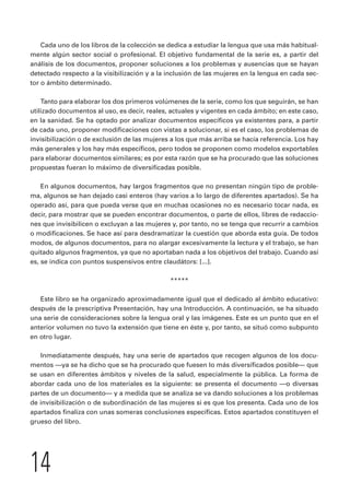 Cada uno de los libros de la colección se dedica a estudiar la lengua que usa más habitual-mente 
algún sector social o profesional. El objetivo fundamental de la serie es, a partir del 
análisis de los documentos, proponer soluciones a los problemas y ausencias que se hayan 
detectado respecto a la visibilización y a la inclusión de las mujeres en la lengua en cada sec-tor 
o ámbito determinado. 
Tanto para elaborar los dos primeros volúmenes de la serie, como los que seguirán, se han 
utilizado documentos al uso, es decir, reales, actuales y vigentes en cada ámbito; en este caso, 
en la sanidad. Se ha optado por analizar documentos específicos ya existentes para, a partir 
de cada uno, proponer modificaciones con vistas a solucionar, si es el caso, los problemas de 
invisibilización o de exclusión de las mujeres a los que más arriba se hacía referencia. Los hay 
más generales y los hay más específicos, pero todos se proponen como modelos exportables 
para elaborar documentos similares; es por esta razón que se ha procurado que las soluciones 
propuestas fueran lo máximo de diversificadas posible. 
En algunos documentos, hay largos fragmentos que no presentan ningún tipo de proble-ma, 
algunos se han dejado casi enteros (hay varios a lo largo de diferentes apartados). Se ha 
operado así, para que pueda verse que en muchas ocasiones no es necesario tocar nada, es 
decir, para mostrar que se pueden encontrar documentos, o parte de ellos, libres de redaccio-nes 
que invisibilicen o excluyan a las mujeres y, por tanto, no se tenga que recurrir a cambios 
o modificaciones. Se hace así para desdramatizar la cuestión que aborda esta guía. De todos 
modos, de algunos documentos, para no alargar excesivamente la lectura y el trabajo, se han 
quitado algunos fragmentos, ya que no aportaban nada a los objetivos del trabajo. Cuando así 
es, se indica con puntos suspensivos entre claudátors: [...]. 
***** 
Este libro se ha organizado aproximadamente igual que el dedicado al ámbito educativo: 
después de la prescriptiva Presentación, hay una Introducción. A continuación, se ha situado 
una serie de consideraciones sobre la lengua oral y las imágenes. Este es un punto que en el 
anterior volumen no tuvo la extensión que tiene en éste y, por tanto, se situó como subpunto 
en otro lugar. 
Inmediatamente después, hay una serie de apartados que recogen algunos de los docu-mentos 
—ya se ha dicho que se ha procurado que fuesen lo más diversificados posible— que 
se usan en diferentes ámbitos y niveles de la salud, especialmente la pública. La forma de 
abordar cada uno de los materiales es la siguiente: se presenta el documento —o diversas 
partes de un documento— y a medida que se analiza se va dando soluciones a los problemas 
de invisibilización o de subordinación de las mujeres si es que los presenta. Cada uno de los 
apartados finaliza con unas someras conclusiones específicas. Estos apartados constituyen el 
grueso del libro. 
14 
 