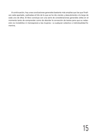 A continuación, hay unas conclusiones generales bastante más amplias que las que finali-zan 
cada apartado, realizadas al hilo de lo que se ha ido viendo y descubriendo a lo largo de 
cada uno de ellos. El libro concluye con una serie de consideraciones generales útiles en el 
momento tanto de comprender como de abordar la corrección de textos para que su redac-ción 
no invisibilice ni menosprecie a las mujeres —a cualquier colectivo o individualidad fe-menina. 
15 
 