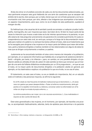 Antes de entrar en el análisis concreto de cada uno de los documentos seleccionados, pa-rece 
pertinente empezar esta guía hablando de una serie de cuestiones que se escapan del 
ámbito de lo escrito, bien porque, por un lado, tienen que ver con el trato personal y con la co-municación 
oral, bien porque, por otro, afectan a las imágenes que acompañan a los textos, 
un aspecto importantísimo, pero que, como no es el objeto de esta publicación, quedará al 
margen de ella. 
Es habitual que a las usuarias de la sanidad cuando se someten a cualquier prueba (radio-grafía, 
mamografía, etc.) por mayores que sean, las traten de tú. Si bien la mayor parte de las 
veces la intención que mueve a este tuteo es la de intentar aproximarse a la paciente, no por 
ello estaría de más preguntar previamente a la paciente si lo considera pertinente. En justa co-rrespondencia 
con este trato oral, se verá que, aunque a lo largo de la documentación mane-jada 
para realizar el cuaderno no siempre los textos utilizan el tuteo, éste es el tratamiento que 
se ha escogido para dirigirse a las mujeres en la mayor parte de folletos que tratan del emba-razo, 
parto y lactancia dirigidos a madres; también en los relacionados con alguno de estos te-mas 
que se dirigen conjuntamente a madres y a padres. 
Justamente se ha encontrado también el tuteo como manera de interpelar a la población, 
por ejemplo, en un opúsculo informativo que hablaba de un programa de asistencia dental in-fantil 
—dirigido, por tanto, a la infancia—; pero, en cambio, en uno paralelo dirigido a la po-blación 
adulta se utilizaba el trato de usted. En este sentido se tiene que remarcar que al mar-gen 
de una serie de folletos didácticos encabezados por un Si te preguntaran..., en que se usa 
el tuteo, en la mayor parte de documentos dirigidos a la población adulta en general, por 
ejemplo, en los destinados a explicar a la población lo que es el sida, no se usa el tuteo. 
El tratamiento, en este caso el tuteo, no es un detalle sin importancia. Así, en un estudio 
sobre el maltrato a las personas mayores, se afirma lo siguiente: 
En el 5% citado es más frecuente el [maltrato] institucional que el domiciliario. [...] A veces 
nace con gestos que pasan desapercibidos: «Tutear al enfermo mecánicamente, darle gol-pecitos 
en la espalda minimizando su dolencia, conversar sobre la enfermedad con el fa-miliar 
sin dirigir la mirada al propio enfermo...». 
La víctima acostumbra a ser mujer; con o sin recursos económicos. [...] Los maltratados ni 
siquiera se dan cuenta del abuso (6). 
Este tuteo generalizado a las mujeres, en el momento, por ejemplo, de hacerles una prue-ba, 
va acompañado habitualmente, además, tanto de epítetos para denominar a la paciente 
19 
(6) Núria Escur: «Otro iceberg: maltrato a mayores». La Vanguardia, 3.4.2008, p. 28. 
 