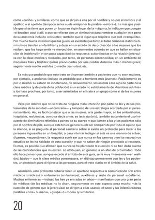 como «cariño» y similares, como que se dirijan a ella por el nombre y no por el nombre y el 
apellido o el apellido (tampoco se les suele anteponer la palabra «señora»). Es más que posi-ble 
que si se tiene que poner un brazo en algún lugar de la máquina, le indiquen que pongan 
«el bracito» aquí o allí, o que se refieran con un diminutivo para nombrar cualquier otra parte 
de su anatomía incluido «el culete»; también que le digan que respire o que esté «tranquilita». 
Por mucha buena intención que los guíen, es evidente que tanto el tuteo como los distintos di-minutivos 
tienden a infantilizar y a dejar en un estado de desprotección a las mujeres que los 
reciben, que las haga sentir «a merced de», en momentos además en que se hallan en situa-ción 
de indefensión y con poca capacidad de respuesta: subordinadas en la relación jerárqui-ca 
con la clase médica y rodeadas, por tanto, de personas desconocidas; en un ambiente de 
máquinas frías y hostiles; quizás preocupadas por una posible dolencia más o menos grave; 
seguramente medio vestidas (o medio desnudas); etc. 
Es más que probable que este trato se dispense también a pacientes que no sean mujeres, 
por ejemplo, a ancianos (incluso es probable que a hombres más jóvenes). Posiblemente es 
por lo mismo: su estado de indefensión, de desvalimiento, los asimila a los ojos de parte de la 
clase médica (y de parte de la población) a un estado no estrictamente de «hombres adultos» 
y los hace proclives, por tanto, a ser asimilados en el trato a un grupo como el de las mujeres 
en general. 
Vaya por delante que no se trata de ninguna mala intención por parte de las y de los pro-fesionales 
de la sanidad —al contrario— y tampoco de una estrategia acordada por el perso-nal 
sanitario. Así, es fácil constatar que a las mujeres, a la gente mayor, en los ambulatorios, 
hospitales, residencias, como se decía antes, se las trata de tú, también es corriente el uso fre-cuente 
de diminutivos referidos a partes de su cuerpo y que llamen a las y los pacientes sólo 
por el nombre de pila; aunque esta tónica general suele ser compartida por todo el equipo que 
la atiende, si se pregunta al personal sanitario sobre si existe un protocolo para tratar a las 
personas ingresadas en un hospital, o para intentar indagar si esta es una manera de actuar, 
digamos, «espontánea», la respuesta suele ser que nunca en las carreras o en los respectivos 
estudios se les ha hablado de esta cuestión y que no saben de ningún protocolo al respecto. 
Es más, es posible que afirmen que nunca se ha planteado la cuestión ni se han dado cuenta 
de las coincidencias que muestran. Lo atribuyen, en general, a un afán de proximidad. Todo 
ello hace pensar que, aunque excede el ámbito de esta guía, sería muy interesante —en reali-dad, 
básico— que la clase médica consensuara, en diálogo permanente con las y los pacien-tes, 
un protocolo para dirigirse a las personas, para el trato diario en el ámbito de la salud. 
Asimismo, este protocolo debería tener un apartado respecto a la comunicación oral entre 
médicos (médicas) y enfermeras (enfermeros), auxiliares y resto de personal subalterno. 
Muchas enfermeras —incluso las hay ya entradas en años— manifiestan que una gran parte 
de médicos (de las médicas no lo dicen, seguramente en este aspecto pesa mucho más la 
cuestión de género que la jerárquica) se dirigen a ellas usando el tuteo y las infantilizadoras 
palabras «niña» o «nena», «guapa» o «mona» (y similares). 
20 
 