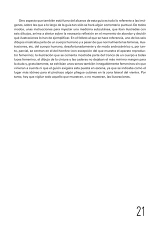 Otro aspecto que también está fuera del alcance de esta guía es todo lo referente a las imá-genes, 
sobre las que a lo largo de la guía tan sólo se hará algún comentario puntual. De todos 
modos, unas instrucciones para inyectar una medicina subcutánea, que iban ilustradas con 
seis dibujos, anima a alertar sobre la necesaria reflexión en el momento de abordar y decidir 
qué ilustraciones lo han de ejemplificar. En el folleto al que se hace referencia, uno de los seis 
dibujos mostraba parte de un cuerpo humano y a pesar de que normalmente las láminas, ilus-traciones, 
etc. del cuerpo humano, desafortunadamente y de modo androcéntrico y, por tan-to, 
parcial, se centran en el del hombre (con excepción del que muestra el aparato reproduc-tor 
femenino), la ilustración que se comenta mostraba parte del tronco de un cuerpo a todas 
luces femenino, el dibujo de la cintura y las caderas no dejaban el más mínimo margen para 
la duda y, gratuitamente, se exhibían unos senos también innegablemente femeninos sin que 
vinieran a cuenta ni que el guión exigiera esta puesta en escena, ya que se indicaba como el 
lugar más idóneo para el pinchazo algún pliegue cutáneo en la zona lateral del vientre. Por 
tanto, hay que vigilar todo aquello que muestran, o no muestran, las ilustraciones. 
21 
 