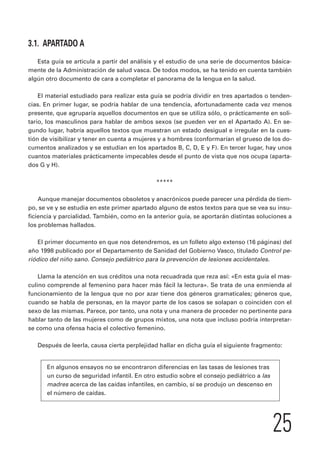 25 
3.1. APARTADO A 
Esta guía se articula a partir del análisis y el estudio de una serie de documentos básica-mente 
de la Administración de salud vasca. De todos modos, se ha tenido en cuenta también 
algún otro documento de cara a completar el panorama de la lengua en la salud. 
El material estudiado para realizar esta guía se podría dividir en tres apartados o tenden-cias. 
En primer lugar, se podría hablar de una tendencia, afortunadamente cada vez menos 
presente, que agruparía aquellos documentos en que se utiliza sólo, o prácticamente en soli-tario, 
los masculinos para hablar de ambos sexos (se pueden ver en el Apartado A). En se-gundo 
lugar, habría aquellos textos que muestran un estado desigual e irregular en la cues-tión 
de visibilizar y tener en cuenta a mujeres y a hombres (conformarían el grueso de los do-cumentos 
analizados y se estudian en los apartados B, C, D, E y F). En tercer lugar, hay unos 
cuantos materiales prácticamente impecables desde el punto de vista que nos ocupa (aparta-dos 
G y H). 
***** 
Aunque manejar documentos obsoletos y anacrónicos puede parecer una pérdida de tiem-po, 
se ve y se estudia en este primer apartado alguno de estos textos para que se vea su insu-ficiencia 
y parcialidad. También, como en la anterior guía, se aportarán distintas soluciones a 
los problemas hallados. 
El primer documento en que nos detendremos, es un folleto algo extenso (16 páginas) del 
año 1998 publicado por el Departamento de Sanidad del Gobierno Vasco, titulado Control pe-riódico 
del niño sano. Consejo pediátrico para la prevención de lesiones accidentales. 
Llama la atención en sus créditos una nota recuadrada que reza así: «En esta guía el mas-culino 
comprende al femenino para hacer más fácil la lectura». Se trata de una enmienda al 
funcionamiento de la lengua que no por azar tiene dos géneros gramaticales; géneros que, 
cuando se habla de personas, en la mayor parte de los casos se solapan o coinciden con el 
sexo de las mismas. Parece, por tanto, una nota y una manera de proceder no pertinente para 
hablar tanto de las mujeres como de grupos mixtos, una nota que incluso podría interpretar-se 
como una ofensa hacia el colectivo femenino. 
Después de leerla, causa cierta perplejidad hallar en dicha guía el siguiente fragmento: 
En algunos ensayos no se encontraron diferencias en las tasas de lesiones tras 
un curso de seguridad infantil. En otro estudio sobre el consejo pediátrico a las 
madres acerca de las caídas infantiles, en cambio, sí se produjo un descenso en 
el número de caídas. 
 