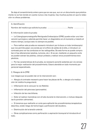 Se deja el consentimiento entero para que se vea que, aun en un documento que práctica-mente 
no se han tenido en cuenta nunca a las mujeres, hay muchos puntos en que la redac-ción 
no ofrece problemas. 
A. Identificación 
Nombre del medico que solicita la prueba: . . . . . . . . . . . . . . . . . . . . .Fecha . . . . . . . . . . 
B. Información sobre la prueba 
— La Colangiopancreatografía Retrógrada Endoscópica (CPRE) puede evitar una inter-vención 
quirúrgica y además permite hacer un diagnóstico en el momento y tratarlo al 
mismo tiempo, aunque esto no siempre es posible. 
— Para realizar esta prueba es necesario introducir por la boca un tubo (endoscopio) 
que nos permite pasar una sonda por el orificio de salida de la bilis, e introducir un 
contraste para ver los conductos en las radiografías. De esta forma se puede compro-bar 
si hay alteraciones (piedras, tumores, etc.). Si es así, mediante un pequeño corte 
27 
se pueden extraer las piedras, colocar prótesis y realizar otros procedimientos tera-péuticos. 
— Por las características de la prueba, es necesario ponerle sedantes por vía venosa 
para la mejor realización del procedimiento. Estará atendido en todo momento por 
personal especializado. 
C. Riesgos de la CPRE 
Los riesgos que se pueden dar en la intervención son: 
— Alergia al contraste necesario para hacer las placas de Rx. o alergia a la medica-ción 
(el médico le preguntará). 
— Inflamación de la vena por la vía (flebitis). 
— Inflamación del páncreas (pancreatitis). 
— Infección de las vías biliares. 
— Dolor al realizar maniobras con el tubo durante la intervención, e incluso después 
(se le pondrán calmantes). 
— Si tenemos que realizarle un corte para aplicarle los procedimientos terapéuticos 
descritos, existe riesgo de hemorragia y perforación del duodeno. 
— Disminución de la tensión arterial. 
— Otras complicaciones como perforación o aspiración branquial al introducirle el 
tubo. 
 