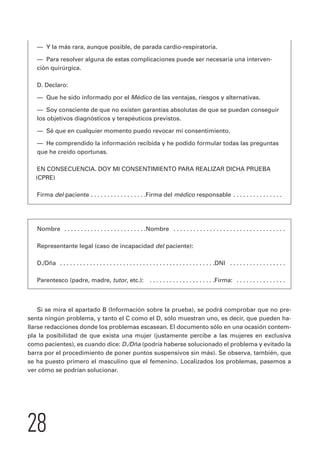 — Y la más rara, aunque posible, de parada cardio-respiratoria. 
— Para resolver alguna de estas complicaciones puede ser necesaria una interven-ción 
28 
quirúrgica. 
D. Declaro: 
— Que he sido informado por el Médico de las ventajas, riesgos y alternativas. 
— Soy consciente de que no existen garantías absolutas de que se puedan conseguir 
los objetivos diagnósticos y terapéuticos previstos. 
— Sé que en cualquier momento puedo revocar mi consentimiento. 
— He comprendido la información recibida y he podido formular todas las preguntas 
que he creído oportunas. 
EN CONSECUENCIA. DOY MI CONSENTIMIENTO PARA REALIZAR DICHA PRUEBA 
(CPRE) 
Firma del paciente . . . . . . . . . . . . . . . . .Firma del médico responsable . . . . . . . . . . . . . . . 
Nombre . . . . . . . . . . . . . . . . . . . . . . . . .Nombre . . . . . . . . . . . . . . . . . . . . . . . . . . . . . . . . . . 
Representante legal (caso de incapacidad del paciente): 
D./Dña . . . . . . . . . . . . . . . . . . . . . . . . . . . . . . . . . . . . . . . . . . . . . . .DNI . . . . . . . . . . . . . . . . . 
Parentesco (padre, madre, tutor, etc.): . . . . . . . . . . . . . . . . . . . .Firma: . . . . . . . . . . . . . . . 
Si se mira el apartado B (Información sobre la prueba), se podrá comprobar que no pre-senta 
ningún problema, y tanto el C como el D, sólo muestran uno, es decir, que pueden ha-llarse 
redacciones donde los problemas escasean. El documento sólo en una ocasión contem-pla 
la posibilidad de que exista una mujer (justamente percibe a las mujeres en exclusiva 
como pacientes), es cuando dice: D./Dña (podría haberse solucionado el problema y evitado la 
barra por el procedimiento de poner puntos suspensivos sin más). Se observa, también, que 
se ha puesto primero el masculino que el femenino. Localizados los problemas, pasemos a 
ver cómo se podrían solucionar. 
 