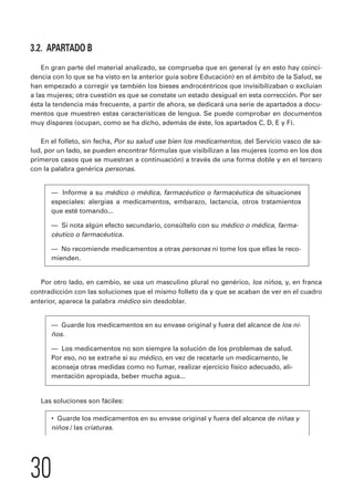 3.2. APARTADO B 
En gran parte del material analizado, se comprueba que en general (y en esto hay coinci-dencia 
30 
con lo que se ha visto en la anterior guía sobre Educación) en el ámbito de la Salud, se 
han empezado a corregir ya también los bieses androcéntricos que invisibilizaban o excluían 
a las mujeres; otra cuestión es que se constate un estado desigual en esta corrección. Por ser 
ésta la tendencia más frecuente, a partir de ahora, se dedicará una serie de apartados a docu-mentos 
que muestren estas características de lengua. Se puede comprobar en documentos 
muy dispares (ocupan, como se ha dicho, además de éste, los apartados C, D, E y F). 
En el folleto, sin fecha, Por su salud use bien los medicamentos, del Servicio vasco de sa-lud, 
por un lado, se pueden encontrar fórmulas que visibilizan a las mujeres (como en los dos 
primeros casos que se muestran a continuación) a través de una forma doble y en el tercero 
con la palabra genérica personas. 
— Informe a su médico o médica, farmacéutico o farmacéutica de situaciones 
especiales: alergias a medicamentos, embarazo, lactancia, otros tratamientos 
que esté tomando... 
— Si nota algún efecto secundario, consúltelo con su médico o médica, farma-céutico 
o farmacéutica. 
— No recomiende medicamentos a otras personas ni tome los que ellas le reco-mienden. 
Por otro lado, en cambio, se usa un masculino plural no genérico, los niños, y, en franca 
contradicción con las soluciones que el mismo folleto da y que se acaban de ver en el cuadro 
anterior, aparece la palabra médico sin desdoblar. 
— Guarde los medicamentos en su envase original y fuera del alcance de los ni-ños. 
— Los medicamentos no son siempre la solución de los problemas de salud. 
Por eso, no se extrañe si su médico, en vez de recetarle un medicamento, le 
aconseja otras medidas como no fumar, realizar ejercicio físico adecuado, ali-mentación 
apropiada, beber mucha agua... 
Las soluciones son fáciles: 
• Guarde los medicamentos en su envase original y fuera del alcance de niñas y 
niños / las criaturas. 
 