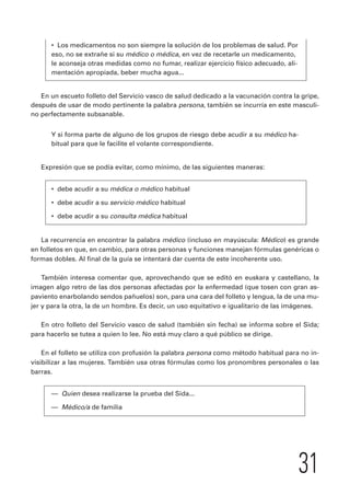 31 
• Los medicamentos no son siempre la solución de los problemas de salud. Por 
eso, no se extrañe si su médico o médica, en vez de recetarle un medicamento, 
le aconseja otras medidas como no fumar, realizar ejercicio físico adecuado, ali-mentación 
apropiada, beber mucha agua... 
En un escueto folleto del Servicio vasco de salud dedicado a la vacunación contra la gripe, 
después de usar de modo pertinente la palabra persona, también se incurría en este masculi-no 
perfectamente subsanable. 
Y si forma parte de alguno de los grupos de riesgo debe acudir a su médico ha-bitual 
para que le facilite el volante correspondiente. 
Expresión que se podía evitar, como mínimo, de las siguientes maneras: 
• debe acudir a su médica o médico habitual 
• debe acudir a su servicio médico habitual 
• debe acudir a su consulta médica habitual 
La recurrencia en encontrar la palabra médico (incluso en mayúscula: Médico) es grande 
en folletos en que, en cambio, para otras personas y funciones manejan fórmulas genéricas o 
formas dobles. Al final de la guía se intentará dar cuenta de este incoherente uso. 
También interesa comentar que, aprovechando que se editó en euskara y castellano, la 
imagen algo retro de las dos personas afectadas por la enfermedad (que tosen con gran as-paviento 
enarbolando sendos pañuelos) son, para una cara del folleto y lengua, la de una mu-jer 
y para la otra, la de un hombre. Es decir, un uso equitativo e igualitario de las imágenes. 
En otro folleto del Servicio vasco de salud (también sin fecha) se informa sobre el Sida; 
para hacerlo se tutea a quien lo lee. No está muy claro a qué público se dirige. 
En el folleto se utiliza con profusión la palabra persona como método habitual para no in-visibilizar 
a las mujeres. También usa otras fórmulas como los pronombres personales o las 
barras. 
— Quien desea realizarse la prueba del Sida... 
— Médico/a de familia 
 