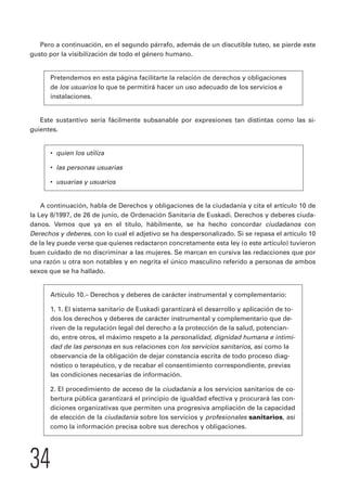 Pero a continuación, en el segundo párrafo, además de un discutible tuteo, se pierde este 
gusto por la visibilización de todo el género humano. 
Pretendemos en esta página facilitarte la relación de derechos y obligaciones 
de los usuarios lo que te permitirá hacer un uso adecuado de los servicios e 
instalaciones. 
Este sustantivo sería fácilmente subsanable por expresiones tan distintas como las si-guientes. 
• quien los utiliza 
• las personas usuarias 
• usuarias y usuarios 
A continuación, habla de Derechos y obligaciones de la ciudadanía y cita el artículo 10 de 
la Ley 8/1997, de 26 de junio, de Ordenación Sanitaria de Euskadi. Derechos y deberes ciuda-danos. 
34 
Vemos que ya en el título, hábilmente, se ha hecho concordar ciudadanos con 
Derechos y deberes, con lo cual el adjetivo se ha despersonalizado. Si se repasa el artículo 10 
de la ley puede verse que quienes redactaron concretamente esta ley (o este artículo) tuvieron 
buen cuidado de no discriminar a las mujeres. Se marcan en cursiva las redacciones que por 
una razón u otra son notables y en negrita el único masculino referido a personas de ambos 
sexos que se ha hallado. 
Artículo 10.– Derechos y deberes de carácter instrumental y complementario: 
1. 1. El sistema sanitario de Euskadi garantizará el desarrollo y aplicación de to-dos 
los derechos y deberes de carácter instrumental y complementario que de-riven 
de la regulación legal del derecho a la protección de la salud, potencian-do, 
entre otros, el máximo respeto a la personalidad, dignidad humana e intimi-dad 
de las personas en sus relaciones con los servicios sanitarios, así como la 
observancia de la obligación de dejar constancia escrita de todo proceso diag-nóstico 
o terapéutico, y de recabar el consentimiento correspondiente, previas 
las condiciones necesarias de información. 
2. El procedimiento de acceso de la ciudadanía a los servicios sanitarios de co-bertura 
pública garantizará el principio de igualdad efectiva y procurará las con-diciones 
organizativas que permiten una progresiva ampliación de la capacidad 
de elección de la ciudadanía sobre los servicios y profesionales sanitarios, así 
como la información precisa sobre sus derechos y obligaciones. 
 