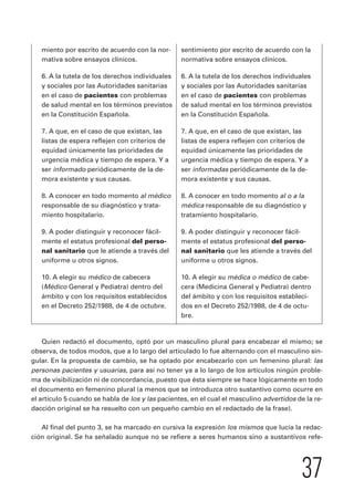 por escrito de acuerdo con la 
6. A la tutela de los derechos individuales 
y sociales por las Autoridades sanitarias 
en el caso de pacientes con problemas 
de salud mental en los términos previstos 
en la Constitución Española. 
7. A que, en el caso de que existan, las 
listas de espera reflejen con criterios de 
equidad únicamente las prioridades de 
urgencia médica y tiempo de espera. Y a 
ser informadas periódicamente de la de-mora 
8. A conocer en todo momento al o a la 
médica responsable de su diagnóstico y 
tratamiento hospitalario. 
el estatus profesional del perso-nal 
sanitario que les atiende a través del 
10. A elegir su médica o médico de cabe-cera 
(Medicina General y Pediatra) dentro 
del ámbito y con los requisitos estableci-dos 
en el Decreto 252/1988, de 4 de octu-bre. 
37 
miento por escrito de acuerdo con la nor-mativa 
sobre ensayos clínicos. 
6. A la tutela de los derechos individuales 
y sociales por las Autoridades sanitarias 
en el caso de pacientes con problemas 
de salud mental en los términos previstos 
en la Constitución Española. 
7. A que, en el caso de que existan, las 
listas de espera reflejen con criterios de 
equidad únicamente las prioridades de 
urgencia médica y tiempo de espera. Y a 
ser informado periódicamente de la de-mora 
existente y sus causas. 
8. A conocer en todo momento al médico 
responsable de su diagnóstico y trata-miento 
hospitalario. 
9. A poder distinguir y reconocer fácil-mente 
el estatus profesional del perso-nal 
sanitario que le atiende a través del 
uniforme u otros signos. 
10. A elegir su médico de cabecera 
(Médico General y Pediatra) dentro del 
ámbito y con los requisitos establecidos 
en el Decreto 252/1988, de 4 de octubre. 
normativa sobre ensayos clínicos. 
existente y sus causas. 
9. A poder distinguir y reconocer fácil-mente 
uniforme u otros signos. 
Quien redactó el documento, optó por un masculino plural para encabezar el mismo; se 
observa, de todos modos, que a lo largo del articulado lo fue alternando con el masculino sin-gular. 
En la propuesta de cambio, se ha optado por encabezarlo con un femenino plural: las 
personas pacientes y usuarias, para así no tener ya a lo largo de los artículos ningún proble-ma 
de visibilización ni de concordancia, puesto que ésta siempre se hace lógicamente en todo 
el documento en femenino plural (a menos que se introduzca otro sustantivo como ocurre en 
el artículo 5 cuando se habla de los y las pacientes, en el cual el masculino advertidos de la re-dacción 
original se ha resuelto con un pequeño cambio en el redactado de la frase). 
Al final del punto 3, se ha marcado en cursiva la expresión los mismos que lucía la redac-ción 
original. Se ha señalado aunque no se refiere a seres humanos sino a sustantivos refe-sentimiento 
 