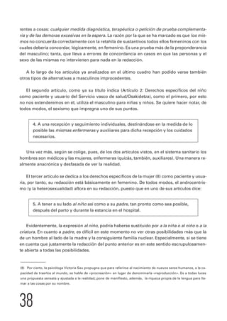 rentes a cosas: cualquier medida diagnóstica, terapéutica o petición de prueba complementa-ria 
y de las demoras excesivas en la espera. La razón por la que se ha marcado es que los mis-mos 
no concuerda correctamente con la retahíla de sustantivos todos ellos femeninos con los 
cuales debería concordar, lógicamente, en femenino. Es una prueba más de la preponderancia 
del masculino; tanta, que lleva a errores de concordancia en casos en que las personas y el 
sexo de las mismas no intervienen para nada en la redacción. 
A lo largo de los artículos ya analizados en el último cuadro han podido verse también 
otros tipos de alternativas a masculinos improcedentes. 
El segundo artículo, como ya su título indica (Artículo 2: Derechos específicos del niño 
como paciente y usuario del Servicio vasco de salud/Osakidetza), como el primero, por esto 
no nos extenderemos en él, utiliza el masculino para niñas y niños. Se quiere hacer notar, de 
todos modos, el sexismo que impregna uno de sus puntos. 
4. A una recepción y seguimiento individuales, destinándose en la medida de lo 
posible las mismas enfermeras y auxiliares para dicha recepción y los cuidados 
necesarios. 
Una vez más, según se colige, pues, de los dos artículos vistos, en el sistema sanitario los 
hombres son médicos y las mujeres, enfermeras (quizás, también, auxiliares). Una manera re-almente 
38 
anacrónica y desfasada de ver la realidad. 
El tercer artículo se dedica a los derechos específicos de la mujer (8) como paciente y usua-ria, 
por tanto, su redacción está básicamente en femenino. De todos modos, el androcentris-mo 
(y la heterosexualidad) aflora en su redacción, puesto que en uno de sus artículos dice: 
5. A tener a su lado al niño así como a su padre, tan pronto como sea posible, 
después del parto y durante la estancia en el hospital. 
Evidentemente, la expresión al niño, podría haberse sustituido por a la niña o al niño o a la 
criatura. En cuanto a padre, es difícil en este momento no ver otras posibilidades más que la 
de un hombre al lado de la madre y la consiguiente familia nuclear. Especialmente, si se tiene 
en cuenta que justamente la redacción del punto anterior es en este sentido escrupulosamen-te 
abierta a todas las posibilidades. 
(8) Por cierto, la psicóloga Victoria Sau propugna que para referirse al nacimiento de nuevos seres humanos, a la ca-pacidad 
de traerlos al mundo, se hable de «procreación» en lugar de denominarla «reproducción». Es a todas luces 
una propuesta sensata y ajustada a la realidad; pone de manifiesto, además, la riqueza propia de la lengua para lla-mar 
a las cosas por su nombre. 
 