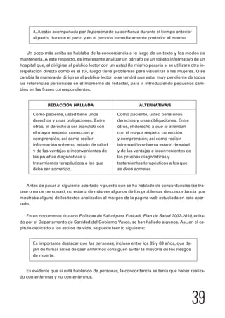39 
4. A estar acompañada por la persona de su confianza durante el tiempo anterior 
al parto, durante el parto y en el período inmediatamente posterior al mismo. 
Un poco más arriba se hablaba de la concordancia a lo largo de un texto y los modos de 
mantenerla. A este respecto, es interesante analizar un párrafo de un folleto informativo de un 
hospital que, al dirigirse al público lector con un usted (lo mismo pasaría si se utilizara otra in-terpelación 
directa como es el tú), luego tiene problemas para visualizar a las mujeres. O se 
cambia la manera de dirigirse al público lector, o se tendrá que estar muy pendiente de todas 
las referencias personales en el momento de redactar, para ir introduciendo pequeños cam-bios 
en las frases correspondientes. 
REDACCIÓN HALLADA ALTERNATIVA/S 
Como paciente, usted tiene unos Como paciente, usted tiene unos 
derechos y unas obligaciones. Entre derechos y unas obligaciones. Entre 
otros, el derecho a ser atendido con otros, el derecho a que le atiendan 
el mayor respeto, corrección y con el mayor respeto, corrección 
comprensión; así como recibir y comprensión; así como recibir 
información sobre su estado de salud información sobre su estado de salud 
y de las ventajas e inconvenientes de y de las ventajas e inconvenientes de 
las pruebas diagnósticas y las pruebas diagnósticas y 
tratamientos terapéuticos a los que tratamientos terapéuticos a los que 
deba ser sometido. se deba someter. 
Antes de pasar al siguiente apartado y puesto que se ha hablado de concordancias (se tra-tase 
o no de personas), no estaría de más ver algunos de los problemas de concordancia que 
mostraba alguno de los textos analizados al margen de la página web estudiada en este apar-tado. 
En un documento titulado Políticas de Salud para Euskadi. Plan de Salud 2002-2010, edita-do 
por el Departamento de Sanidad del Gobierno Vasco, se han hallado algunos. Así, en el ca-pítulo 
dedicado a los estilos de vida, se puede leer lo siguiente: 
Es importante destacar que las personas, incluso entre los 35 y 69 años, que de-jan 
de fumar antes de caer enfermos consiguen evitar la mayoría de los riesgos 
de muerte. 
Es evidente que si está hablando de personas, la concordancia se tenía que haber realiza-do 
con enfermas y no con enfermos. 
 