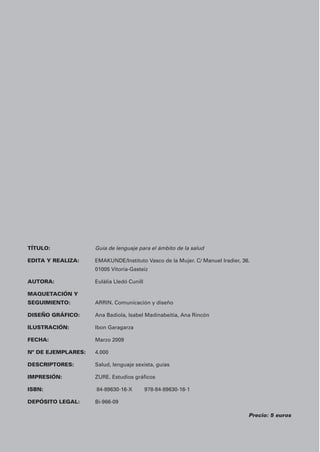 TÍTULO: Guía de lenguaje para el ámbito de la salud 
EDITA Y REALIZA: EMAKUNDE/Instituto Vasco de la Mujer. C/ Manuel Iradier, 36. 
01005 Vitoria-Gasteiz 
AUTORA: Eulàlia Lledó Cunill 
MAQUETACIÓN Y 
SEGUIMIENTO: ARRIN. Comunicación y diseño 
DISEÑO GRÁFICO: Ana Badiola, Isabel Madinabeitia, Ana Rincón 
ILUSTRACIÓN: Ibon Garagarza 
FECHA: Marzo 2009 
Nº DE EJEMPLARES: 4.000 
DESCRIPTORES: Salud, lenguaje sexista, guías 
IMPRESIÓN: ZURE. Estudios gráficos 
ISBN: 84-89630-16-X 978-84-89630-16-1 
DEPÓSITO LEGAL: Bi-966-09 
Precio: 5 euros 
 