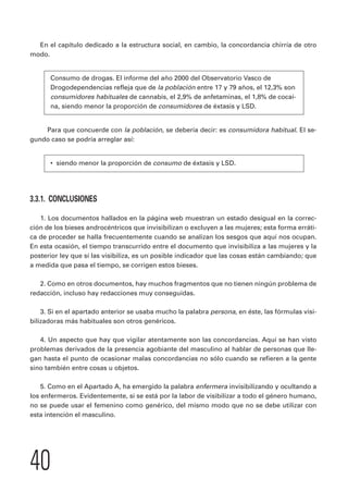 En el capítulo dedicado a la estructura social, en cambio, la concordancia chirría de otro 
modo. 
Consumo de drogas. El informe del año 2000 del Observatorio Vasco de 
Drogodependencias refleja que de la población entre 17 y 79 años, el 12,3% son 
consumidores habituales de cannabis, el 2,9% de anfetaminas, el 1,8% de cocaí-na, 
40 
siendo menor la proporción de consumidores de éxtasis y LSD. 
Para que concuerde con la población, se debería decir: es consumidora habitual. El se-gundo 
caso se podría arreglar así: 
• siendo menor la proporción de consumo de éxtasis y LSD. 
3.3.1. CONCLUSIONES 
1. Los documentos hallados en la página web muestran un estado desigual en la correc-ción 
de los bieses androcéntricos que invisibilizan o excluyen a las mujeres; esta forma erráti-ca 
de proceder se halla frecuentemente cuando se analizan los sesgos que aquí nos ocupan. 
En esta ocasión, el tiempo transcurrido entre el documento que invisibiliza a las mujeres y la 
posterior ley que sí las visibiliza, es un posible indicador que las cosas están cambiando; que 
a medida que pasa el tiempo, se corrigen estos bieses. 
2. Como en otros documentos, hay muchos fragmentos que no tienen ningún problema de 
redacción, incluso hay redacciones muy conseguidas. 
3. Si en el apartado anterior se usaba mucho la palabra persona, en éste, las fórmulas visi-bilizadoras 
más habituales son otros genéricos. 
4. Un aspecto que hay que vigilar atentamente son las concordancias. Aquí se han visto 
problemas derivados de la presencia agobiante del masculino al hablar de personas que lle-gan 
hasta el punto de ocasionar malas concordancias no sólo cuando se refieren a la gente 
sino también entre cosas u objetos. 
5. Como en el Apartado A, ha emergido la palabra enfermera invisibilizando y ocultando a 
los enfermeros. Evidentemente, si se está por la labor de visibilizar a todo el género humano, 
no se puede usar el femenino como genérico, del mismo modo que no se debe utilizar con 
esta intención el masculino. 
 