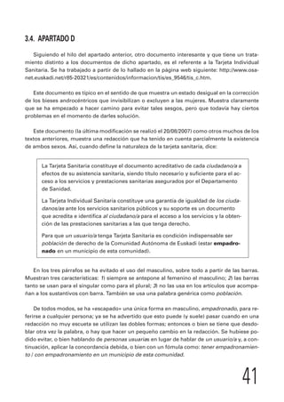 41 
3.4. APARTADO D 
Siguiendo el hilo del apartado anterior, otro documento interesante y que tiene un trata-miento 
distinto a los documentos de dicho apartado, es el referente a la Tarjeta Individual 
Sanitaria. Se ha trabajado a partir de lo hallado en la página web siguiente: http://www.osa-net. 
euskadi.net/r85-20321/es/contenidos/informacion/tis/es_9546/tis_c.htm. 
Este documento es típico en el sentido de que muestra un estado desigual en la corrección 
de los bieses androcéntricos que invisibilizan o excluyen a las mujeres. Muestra claramente 
que se ha empezado a hacer camino para evitar tales sesgos, pero que todavía hay ciertos 
problemas en el momento de darles solución. 
Este documento (la última modificación se realizó el 20/08/2007) como otros muchos de los 
textos anteriores, muestra una redacción que ha tenido en cuenta parcialmente la existencia 
de ambos sexos. Así, cuando define la naturaleza de la tarjeta sanitaria, dice: 
La Tarjeta Sanitaria constituye el documento acreditativo de cada ciudadano/a a 
efectos de su asistencia sanitaria, siendo título necesario y suficiente para el ac-ceso 
a los servicios y prestaciones sanitarias asegurados por el Departamento 
de Sanidad. 
La Tarjeta Individual Sanitaria constituye una garantía de igualdad de los ciuda-danos/ 
as ante los servicios sanitarios públicos y su soporte es un documento 
que acredita e identifica al ciudadano/a para el acceso a los servicios y la obten-ción 
de las prestaciones sanitarias a las que tenga derecho. 
Para que un usuario/a tenga Tarjeta Sanitaria es condición indispensable ser 
población de derecho de la Comunidad Autónoma de Euskadi (estar empadro-nado 
en un municipio de esta comunidad). 
En los tres párrafos se ha evitado el uso del masculino, sobre todo a partir de las barras. 
Muestran tres características: 1) siempre se antepone al femenino el masculino; 2) las barras 
tanto se usan para el singular como para el plural; 3) no las usa en los artículos que acompa-ñan 
a los sustantivos con barra. También se usa una palabra genérica como población. 
De todos modos, se ha «escapado» una única forma en masculino, empadronado, para re-ferirse 
a cualquier persona; ya se ha advertido que esto puede (y suele) pasar cuando en una 
redacción no muy escueta se utilizan las dobles formas; entonces o bien se tiene que desdo-blar 
otra vez la palabra, o hay que hacer un pequeño cambio en la redacción. Se hubiese po-dido 
evitar, o bien hablando de personas usuarias en lugar de hablar de un usuario/a y, a con-tinuación, 
aplicar la concordancia debida, o bien con un fómula como: tener empadronamien-to 
/ con empadronamiento en un municipio de esta comunidad. 
 