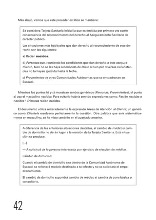 Más abajo, vemos que este proceder errático se mantiene: 
Se considera Tarjeta Sanitaria inicial la que es emitida por primera vez como 
consecuencia del reconocimiento del derecho al Aseguramiento Sanitario de 
carácter público. 
Las situaciones más habituales que dan derecho al reconocimiento de este de-recho 
42 
son las siguientes: 
a) Recién nacidos. 
b) Personas que, reuniendo las condiciones que dan derecho a este asegura-miento, 
bien no se les haya reconocido de oficio o bien por diversas circunstan-cias 
no lo hayan ejercido hasta la fecha. 
c) Provenientes de otras Comunidades Autónomas que se empadronan en 
Euskadi. 
Mientras los puntos b) y c) muestran sendos genéricos (Personas, Provenientes), el punto 
a) usa el masculino nacidos. Para evitarlo habría servido expresiones como: Recién nacidas o 
nacidos / Criaturas recién nacidas. 
El documento utiliza reiteradamente la expresión Áreas de Atención al Cliente; un genéri-co 
como Clientela resolvería perfectamente la cuestión. Otra palabra que sale sistemática-mente 
en masculino, se ha visto también en el apartado anterior. 
A diferencia de las anteriores situaciones descritas, el cambio de médico y cam-bio 
de domicilio no darán lugar a la emisión de la Tarjeta Sanitaria. Esta situa-ción 
se produce: 
[...] 
— A solicitud de la persona interesada: por ejercicio de elección de médico. 
Cambio de domicilio: 
Cuando el cambio de domicilio sea dentro de la Comunidad Autónoma de 
Euskadi se rellenará modelo destinado a tal efecto y no se solicitará el empa-dronamiento. 
El cambio de domicilio supondrá cambio de médico si cambia de zona básica o 
consultorio. 
 