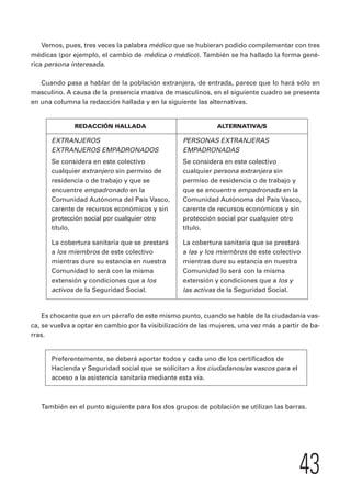 Vemos, pues, tres veces la palabra médico que se hubieran podido complementar con tres 
médicas (por ejemplo, el cambio de médica o médico). También se ha hallado la forma gené-rica 
43 
persona interesada. 
Cuando pasa a hablar de la población extranjera, de entrada, parece que lo hará sólo en 
masculino. A causa de la presencia masiva de masculinos, en el siguiente cuadro se presenta 
en una columna la redacción hallada y en la siguiente las alternativas. 
REDACCIÓN HALLADA ALTERNATIVA/S 
EXTRANJEROS PERSONAS EXTRANJERAS 
EXTRANJEROS EMPADRONADOS EMPADRONADAS 
Se considera en este colectivo Se considera en este colectivo 
cualquier extranjero sin permiso de cualquier persona extranjera sin 
residencia o de trabajo y que se permiso de residencia o de trabajo y 
encuentre empadronado en la que se encuentre empadronada en la 
Comunidad Autónoma del País Vasco, Comunidad Autónoma del País Vasco, 
carente de recursos económicos y sin carente de recursos económicos y sin 
protección social por cualquier otro protección social por cualquier otro 
título. título. 
La cobertura sanitaria que se prestará La cobertura sanitaria que se prestará 
a los miembros de este colectivo a las y los miembros de este colectivo 
mientras dure su estancia en nuestra mientras dure su estancia en nuestra 
Comunidad lo será con la misma Comunidad lo será con la misma 
extensión y condiciones que a los extensión y condiciones que a los y 
activos de la Seguridad Social. las activas de la Seguridad Social. 
Es chocante que en un párrafo de este mismo punto, cuando se hable de la ciudadanía vas-ca, 
se vuelva a optar en cambio por la visibilización de las mujeres, una vez más a partir de ba-rras. 
Preferentemente, se deberá aportar todos y cada uno de los certificados de 
Hacienda y Seguridad social que se solicitan a los ciudadanos/as vascos para el 
acceso a la asistencia sanitaria mediante esta vía. 
También en el punto siguiente para los dos grupos de población se utilizan las barras. 
 