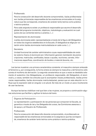 47 
Profesorado: 
Para la consecución del desarrollo docente comprometido, los/as profesores/as 
son los/las primeros/as responsables de las enseñanzas enmarcadas en la asig-natura 
que les corresponde, enseñanza de carácter tanto teórica como práctica 
o teórico-práctica. 
Para cada asignatura existe un profesor/a responsable que asume el desarrollo 
global del programa (contenido, objetivos, metodología y evaluación) en cual-quiera 
de sus vertientes teórica o práctica. [...] 
Representación de alumnos/as: 
Los/las alumnos/as están representados/as a través de la figura del Delegado/a 
en todos los órganos establecidos en la Escuela. El delegado/a se elige por vo-tación 
entre los/las alumnos/as matriculados/as en cada curso. [...] 
Secretaría: 
Unidad funcional de carácter administrativo cuyas responsabilidades de carác-ter 
externo (hacia el alumno/a) son: Información general, tramitación de preins-cripciones, 
matrículas, certificados, becas o ayudas, reuniones, carnets, infor-maciones 
específicas, coordinación de locales o material docente, etc. 
Las barras muestran una primera característica constante: el masculino siempre antecede 
al femenino y, por consiguiente, la forma entera es siempre la masculina y del femenino sólo 
consta el morfema de derivación. La segunda característica es que a veces se desdobla sola-mente 
el sustantivo (los Delegados/as, un profesor/a responsable, del Delegado/a, el alum-no/ 
a) y, a veces, también los artículos que lo acompañan (los/as profesores/as, los/las prime-ros/ 
as responsables, los/las alumnos/as matriculados/as), parece que en esta elección no in-fluye 
que la expresión esté en singular o en plural. Se trata de un modo un poco incoherente 
de usar las barras. 
Aunque las barras visibilizan mal que bien a las mujeres, se propone a continuación algu-nas 
soluciones que facilitan y agilizan la lectura del texto. 
Órganos de Participación: 
La representación y participación de las personas que componen la Escuela, se 
garantiza a través de las y los Delegados de cursos, las Comisiones asesoras o 
de apoyo y el Claustro de Profesorado. 
Profesorado: 
Para la consecución del desarrollo docente comprometido, el profesorado es 
responsable de las enseñanzas enmarcadas en la asignatura que les correspon-de, 
enseñanza de carácter tanto teórica como práctica o teórico-práctica. 
 