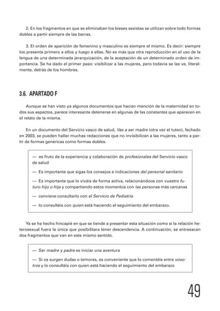 2. En los fragmentos en que se eliminaban los bieses sexistas se utilizan sobre todo formas 
49 
dobles a partir siempre de las barras. 
3. El orden de aparición de femenino y masculino es siempre el mismo. Es decir: siempre 
los presenta primero a ellos y luego a ellas. No es más que otra reproducción en el uso de la 
lengua de una determinada jerarquización, de la aceptación de un determinado orden de im-portancia. 
Se ha dado el primer paso: visibilizar a las mujeres, pero todavía se las ve, literal-mente, 
detrás de los hombres. 
3.6. APARTADO F 
Aunque se han visto ya algunos documentos que hacían mención de la maternidad en to-dos 
sus aspectos, parece interesante detenerse en algunas de las constantes que aparecen en 
el relato de la misma. 
En un documento del Servicio vasco de salud, Vas a ser madre (otra vez el tuteo), fechado 
en 2003, se pueden hallar muchas redacciones que no invisibilizan a las mujeres, tanto a par-tir 
de formas genéricas como formas dobles. 
— es fruto de la experiencia y colaboración de profesionales del Servicio vasco 
de salud 
— Es importante que sigas los consejos e indicaciones del personal sanitario 
— Es importante que lo viváis de forma activa, relacionándoos con vuestro fu-turo 
hijo o hija y compartiendo estos momentos con las personas más cercanas 
— conviene consultarlo con el Servicio de Pediatría 
— lo consultéis con quien está haciendo el seguimiento del embarazo. 
Ya se ha hecho hincapié en que se tiende a presentar esta situación como si la relación he-terosexual 
fuera la única que posibilitara tener descendencia. A continuación, se entresacan 
dos fragmentos que van en este mismo sentido. 
— Ser madre y padre es iniciar una aventura 
— Si os surgen dudas o temores, es conveniente que lo comentéis entre voso-tros 
y lo consultéis con quien está haciendo el seguimiento del embarazo 
 
