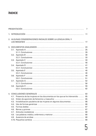ÍNDICE 
PRESENTACIÓN . . . . . . . . . . . . . . . . . . . . . . . . . . . . . . . . . . . . . . . . . . . . . . . . . . . . . . . . . . . . . 7 
1. INTRODUCCIÓN . . . . . . . . . . . . . . . . . . . . . . . . . . . . . . . . . . . . . . . . . . . . . . . . . . . . . . . . . . 11 
2. ALGUNAS CONSIDERACIONES INICIALES SOBRE LA LENGUA ORAL Y 
LAS IMÁGENES . . . . . . . . . . . . . . . . . . . . . . . . . . . . . . . . . . . . . . . . . . . . . . . . . . . . . . . . . . 17 
3. DOCUMENTOS ANALIZADOS . . . . . . . . . . . . . . . . . . . . . . . . . . . . . . . . . . . . . . . . . . . . . . . 23 
3.1. Apartado A . . . . . . . . . . . . . . . . . . . . . . . . . . . . . . . . . . . . . . . . . . . . . . . . . . . . . . . . . . 25 
3.1.1. Conclusiones . . . . . . . . . . . . . . . . . . . . . . . . . . . . . . . . . . . . . . . . . . . . . . . . . . . 29 
3.2. Apartado B . . . . . . . . . . . . . . . . . . . . . . . . . . . . . . . . . . . . . . . . . . . . . . . . . . . . . . . . . . 30 
3.2.1. Conclusiones . . . . . . . . . . . . . . . . . . . . . . . . . . . . . . . . . . . . . . . . . . . . . . . . . . . 33 
3.3. Apartado C . . . . . . . . . . . . . . . . . . . . . . . . . . . . . . . . . . . . . . . . . . . . . . . . . . . . . . . . . 33 
3.3.1. Conclusiones . . . . . . . . . . . . . . . . . . . . . . . . . . . . . . . . . . . . . . . . . . . . . . . . . . . 40 
3.4. Apartado D . . . . . . . . . . . . . . . . . . . . . . . . . . . . . . . . . . . . . . . . . . . . . . . . . . . . . . . . . . 41 
3.4.1. Conclusiones . . . . . . . . . . . . . . . . . . . . . . . . . . . . . . . . . . . . . . . . . . . . . . . . . . . 44 
3.5. Apartado E . . . . . . . . . . . . . . . . . . . . . . . . . . . . . . . . . . . . . . . . . . . . . . . . . . . . . . . . . . 45 
3.5.1. Conclusiones . . . . . . . . . . . . . . . . . . . . . . . . . . . . . . . . . . . . . . . . . . . . . . . . . . . 48 
3.6. Apartado F . . . . . . . . . . . . . . . . . . . . . . . . . . . . . . . . . . . . . . . . . . . . . . . . . . . . . . . . . . 49 
3.6.1. Conclusiones . . . . . . . . . . . . . . . . . . . . . . . . . . . . . . . . . . . . . . . . . . . . . . . . . . . 51 
3.7. Apartado G . . . . . . . . . . . . . . . . . . . . . . . . . . . . . . . . . . . . . . . . . . . . . . . . . . . . . . . . . . 52 
3.7.1. Conclusiones . . . . . . . . . . . . . . . . . . . . . . . . . . . . . . . . . . . . . . . . . . . . . . . . . . . 58 
3.8. Apartado H . . . . . . . . . . . . . . . . . . . . . . . . . . . . . . . . . . . . . . . . . . . . . . . . . . . . . . . . . . 59 
3.8.1. Conclusiones . . . . . . . . . . . . . . . . . . . . . . . . . . . . . . . . . . . . . . . . . . . . . . . . . . . 62 
4. CONCLUSIONES GENERALES . . . . . . . . . . . . . . . . . . . . . . . . . . . . . . . . . . . . . . . . . . . . . . 63 
4.1. Presencia de las mujeres en los documentos en los que se ha intervenido . . . . . 65 
4.2. Orden de aparición de femenino y masculino . . . . . . . . . . . . . . . . . . . . . . . . . . . . . 65 
4.3. Invisibilización paulatina de las mujeres en algunos documentos . . . . . . . . . . . . . 66 
4.4. Uso de formas genéricas . . . . . . . . . . . . . . . . . . . . . . . . . . . . . . . . . . . . . . . . . . . . . . 66 
4.5. Formas dobles . . . . . . . . . . . . . . . . . . . . . . . . . . . . . . . . . . . . . . . . . . . . . . . . . . . . . . . 67 
4.6. Barras y guiones . . . . . . . . . . . . . . . . . . . . . . . . . . . . . . . . . . . . . . . . . . . . . . . . . . . . . 67 
4.7. Artículos reveladores . . . . . . . . . . . . . . . . . . . . . . . . . . . . . . . . . . . . . . . . . . . . . . . . . 68 
4.8. Las palabras médico, enfermera y matrona . . . . . . . . . . . . . . . . . . . . . . . . . . . . . . . 68 
4.9. Ausencia de arrobas . . . . . . . . . . . . . . . . . . . . . . . . . . . . . . . . . . . . . . . . . . . . . . . . . . 69 
4.10. Pequeños cambios . . . . . . . . . . . . . . . . . . . . . . . . . . . . . . . . . . . . . . . . . . . . . . . . . . . 69 
5 
 
