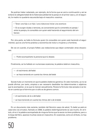 Se podrían haber redactado, por ejemplo, de la forma que se verá a continuación y así se 
evitaría la obligatoriedad de la heterosexualidad de la pareja en el primer caso y, en el segun-do, 
la madre no quedaría oscurecida bajo el masculino vosotros. 
• Tener una hija o un hijo / una criatura es iniciar una aventura 
• Si os surgen dudas o temores, es conveniente que lo comentéis en pareja / 
entre la pareja y lo consultéis con quien está haciendo el seguimiento del em-barazo 
Por otra parte, se halla la fórmula quien (lo consultéis con quien está haciendo el segui-miento), 
50 
que es una forma práctica y económica de incluir a mujeres y a hombres. 
De vez en cuando, el propio folleto usa redacciones que dejan contemplar otras situacio-nes. 
— Podrá acompañarte la persona que tú desees 
Finalmente, se ha hallado en numerosas ocasiones, la palabra bebé en masculino. 
— el nacimiento del bebé 
— se hace teniendo en cuenta los ritmos del bebé 
Quizás hubo un momento en que la palabra bebé era genérica. En este momento, ya no se 
puede afirmar, por tanto, empieza a ser necesario desdoblar los determinantes o adjetivos 
que la acompañan, si es que la marcan sexualmente. Parece la fórmula más sensata si se tie-ne 
en cuenta que el término por sí sólo es de género común. 
• el nacimiento de la o del bebé 
• se hace teniendo en cuenta los ritmos del o de la bebé 
En un documento más reciente, también del Servicio vasco de salud, Tu bebé ya está en 
casa (otra vez el tuteo), fechado en 2006, la palabra bebé lógicamente se usa mucho. En el tí-tulo, 
al no ir la palabra acompañada de ninguna forma que la sexúe no tiene problema, pero a 
lo largo del libro, aparece muchas veces en masculino. En ocasiones, como en el título, no hay 
problema. 
 
