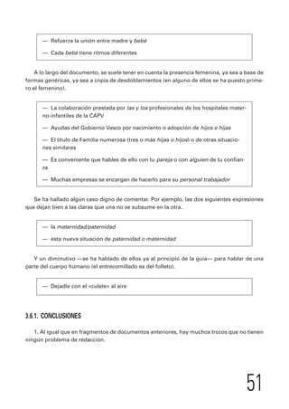 51 
— Refuerza la unión entre madre y bebé 
— Cada bebé tiene ritmos diferentes 
A lo largo del documento, se suele tener en cuenta la presencia femenina, ya sea a base de 
formas genéricas, ya sea a copia de desdoblamientos (en alguno de ellos se ha puesto prime-ro 
el femenino). 
— La colaboración prestada por las y los profesionales de los hospitales mater-no- 
infantiles de la CAPV 
— Ayudas del Gobierno Vasco por nacimiento o adopción de hijos e hijas 
— El título de Familia numerosa (tres o más hijas o hijos) o de otras situacio-nes 
similares 
— Es conveniente que hables de ello con tu pareja o con alguien de tu confian-za 
— Muchas empresas se encargan de hacerlo para su personal trabajador 
Se ha hallado algún caso digno de comentar. Por ejemplo, las dos siguientes expresiones 
que dejan bien a las claras que una no se subsume en la otra. 
— la maternidad/paternidad 
— esta nueva situación de paternidad o maternidad 
Y un diminutivo —se ha hablado de ellos ya al principio de la guía— para hablar de una 
parte del cuerpo humano (el entrecomillado es del folleto). 
— Dejadle con el «culete» al aire 
3.6.1. CONCLUSIONES 
1. Al igual que en fragmentos de documentos anteriores, hay muchos trozos que no tienen 
ningún problema de redacción. 
 