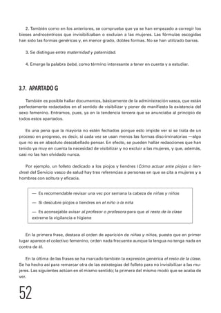 2. También como en los anteriores, se comprueba que ya se han empezado a corregir los 
bieses androcéntricos que invisibilizaban o excluían a las mujeres. Las fórmulas escogidas 
han sido las formas genéricas y, en menor grado, dobles formas. No se han utilizado barras. 
3. Se distingue entre maternidad y paternidad. 
4. Emerge la palabra bebé, como término interesante a tener en cuenta y a estudiar. 
3.7. APARTADO G 
También es posible hallar documentos, básicamente de la administración vasca, que están 
perfectamente redactados en el sentido de visibilizar y poner de manifiesto la existencia del 
sexo femenino. Entramos, pues, ya en la tendencia tercera que se anunciaba al principio de 
todos estos apartados. 
Es una pena que la mayoría no estén fechados porque esto impide ver si se trata de un 
proceso en progreso, es decir, si cada vez se usan menos las formas discriminatorias —algo 
que no es en absoluto descabellado pensar. En efecto, se pueden hallar redacciones que han 
tenido ya muy en cuenta la necesidad de visibilizar y no excluir a las mujeres, y que, además, 
casi no las han olvidado nunca. 
Por ejemplo, un folleto dedicado a los piojos y liendres (Cómo actuar ante piojos o lien-dres) 
del Servicio vasco de salud hay tres referencias a personas en que se cita a mujeres y a 
hombres con soltura y eficacia. 
— Es recomendable revisar una vez por semana la cabeza de niñas y niños 
— Si descubre piojos o liendres en el niño o la niña 
— Es aconsejable avisar al profesor o profesora para que el resto de la clase 
extreme la vigilancia e higiene 
En la primera frase, destaca el orden de aparición de niñas y niños, puesto que en primer 
lugar aparece el colectivo femenino, orden nada frecuente aunque la lengua no tenga nada en 
contra de él. 
En la última de las frases se ha marcado también la expresión genérica el resto de la clase. 
Se ha hecho así para remarcar otra de las estrategias del folleto para no invisibilizar a las mu-jeres. 
Las siguientes actúan en el mismo sentido; la primera del mismo modo que se acaba de 
ver. 
52 
 