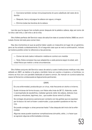 53 
— Conviene también revisar minuciosamente el cuero cabelludo del resto de la 
familia 
— Después, lave y enjuague la cabeza con agua y vinagre 
— Elimine todas las liendres de la cabeza 
Las dos que la siguen han evitado poner después de la palabra cabeza, algo así como de 
la niña o del niño, o del niño o de la niña. 
Otro folleto perfecto del Servicio vasco de salud (en éste sí consta la fecha: 2005) es uno ti-tulado 
Comer de todo para comer bien. 
Hay dos momentos en que se podría haber usado un masculino en lugar de un genérico, 
pero se ha evitado cuidadosamente. En el segundo caso que se verá a continuación, incluso 
se hubiera podido evitar la referencia a las personas. 
— Comer de todo (salvo indicación médica en contra) con medida 
— Nota. Estos consejos hay que adaptarlos a cada persona según la edad, acti-vidad 
física que realice u otras circunstancias 
Otro folleto conjunto del Servicio vasco de salud y cuatro instituciones médicas más, éste 
editado en 2007, se dedica a la gripe y también tiene en cuenta a mujeres y a hombres. Lo 
mismo se hizo con uno paralelo dedicado al catarro común. Se marcan en cursiva todos los 
casos (el femenino embarazada es lógicamente pertinente). 
GRIPE 
Es una enfermedad, producida por un virus, más frecuente en otoño e invierno. 
Suele iniciarse de forma brusca, con fiebre alta (más de 38° C). Además, suele 
ir acompañada de escalofríos, malestar general, dolor de cabeza, dolores mus-culares 
y articulares, lagrimeo, tos... que suelen durar entre 5 y 8 días. 
Se contagia de persona a persona por contacto con las gotitas que se expulsan 
por la boca o la nariz al toser o estornudar, y que pueden quedarse en las ma-nos. 
Se puede contagiar a otras personas hasta 7 días después del inicio de la enfer-medad. 
Algunas veces puede ocasionar complicaciones (sinusitis, otitis...) o hacer que 
se agraven algunas enfermedades crónicas. 
 