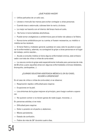 54 
¿QUÉ PUEDO HACER? 
— Utilice pañuelos de un solo uso. 
— Lávese a menudo las manos para evitar contagiar a otras personas. 
— Cuando tosa o estornude, cúbrase bien la nariz y la boca. 
— Lo mejor es hacerlo con el interior del brazo hacia el codo. 
— No fume ni tome bebidas alcohólicas. 
— Puede tomar analgésicos o antitérmicos para el dolor de cabeza o la fiebre. 
— Nunca tome antibióticos por su cuenta; si fuesen necesarios, su médico o 
médica se los recetará. 
— Si tiene fiebre y malestar general, quédese en casa; esto le ayudará a supe-rar 
la enfermedad y, además, no contagiará la gripe a otras personas en el lugar 
de trabajo, centro escolar... 
— Acuda a consulta médica si tiene alguna enfermedad crónica, está embara-zada 
o se trata de niños o niñas de corta edad. 
— La vacuna contra la gripe está especialmente indicada para personas de más 
de 65 años y para aquellas otras con algunas enfermedades crónicas (diabetes, 
bronquitis, cardiopatías...). 
¿CUÁNDO SOLICITAR ASISTENCIA MÉDICA O, EN SU CASO, 
ACUDIR A URGENCIAS? 
En el caso de niños o niñas de corta edad, si se observa: 
— Respiración rápida o dificultad para respirar. 
— Erupciones en la piel. 
— Los síntomas de la gripe mejoran al principio, pero luego vuelven a apare-cer. 
— No quieren comer o no tienen ganas de nada (jugar, moverse...). 
En personas adultas, si se nota: 
— Dificultad para respirar. 
— Dolor o presión en el pecho o abdomen. 
— Mareo persistente. 
— Estado de confusión. 
— Fiebre de más de 38° durante cuatro días. 
 