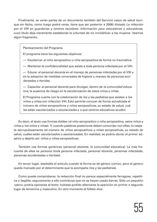 Finalmente, se verán partes de un documento también del Servicio vasco de salud (aun-que 
sin fecha, como luego podrá verse, tiene que ser posterior a 2006) titulado La infección 
por el VIH en guarderías y centros escolares. Información para educadores y educadoras, 
cuyo título deja claramente establecida la voluntad de no invisibilizar a las mujeres. Veamos 
algún fragmento. 
55 
Planteamiento del Programa 
El programa tiene los siguientes objetivos: 
— Escolarizar al niño seropositivo o niña seropositiva de forma no traumática. 
— Mantener la confidencialidad que asiste a toda persona infectada por el VIH. 
— Educar al personal docente en el manejo de personas infectadas por el VIH y 
en la adopción de medidas universales de higiene y manejo de personas acci-dentadas 
o heridas. 
— Capacitar al personal docente para divulgar, dentro de la comunidad educa-tiva, 
la ausencia de riesgo en la escolarización de estos niños y niñas. 
El Programa cuenta con la colaboración de los y las pediatras que asisten a los 
niños y niñas con infección VIH. Esto permite conocer de forma actualizada el 
número de niños seropositivos y niñas seropositivas, su estado de salud, cuá-les 
están escolarizados o escolarizadas y a qué centros educativos acuden. 
Es decir, el texto usa formas dobles (al niño seropositivo o niña seropositiva, estos niños y 
niñas y los niños y niñas). Y, cuando palabras posteriores deben concordar con ellas, lo respe-ta 
escrupulosamente (el número de niños seropositivos y niñas seropositivas, su estado de 
salud, cuáles están escolarizados o escolarizadas). En realidad, se podría obviar el primer ad-jetivo 
y dejarlo así: niños y niñas seropositivas. 
También usa formas genéricas (personal docente, la comunidad educativa). La más fre-cuente 
de ellas es persona (toda persona infectada, personal docente, personas infectadas, 
personas accidentadas o heridas). 
En tercer lugar, desdobla el artículo cuando la forma es de género común, pero el género 
queda marcado por el determinante que la acompaña (los y las pediatras). 
Como puede comprobarse, la redacción final no parece especialmente farragosa, repetiti-va 
o ilegible; seguramento a ello contribuye que no se hayan usado barras. Sólo un pequeño 
«pero» podría oponerse al texto: hubiese podido alternarse la aparición en primer o segundo 
lugar de femenino y masculino. En otro momento el folleto dice: 
 