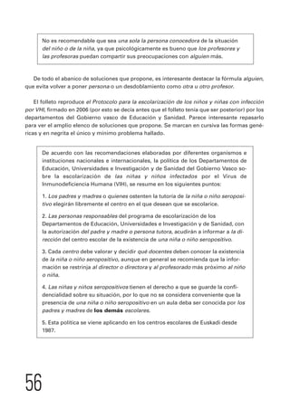 No es recomendable que sea una sola la persona conocedora de la situación 
del niño o de la niña, ya que psicológicamente es bueno que los profesores y 
las profesoras puedan compartir sus preocupaciones con alguien más. 
De todo el abanico de soluciones que propone, es interesante destacar la fórmula alguien, 
que evita volver a poner persona o un desdoblamiento como otra u otro profesor. 
El folleto reproduce el Protocolo para la escolarización de los niños y niñas con infección 
por VHI, firmado en 2006 (por esto se decía antes que el folleto tenía que ser posterior) por los 
departamentos del Gobierno vasco de Educación y Sanidad. Parece interesante repasarlo 
para ver el amplio elenco de soluciones que propone. Se marcan en cursiva las formas gené-ricas 
y en negrita el único y mínimo problema hallado. 
De acuerdo con las recomendaciones elaboradas por diferentes organismos e 
instituciones nacionales e internacionales, la política de los Departamentos de 
Educación, Universidades e Investigación y de Sanidad del Gobierno Vasco so-bre 
56 
la escolarización de las niñas y niños infectados por el Virus de 
Inmunodeficiencia Humana (VIH), se resume en los siguientes puntos: 
1. Los padres y madres o quienes ostenten la tutoría de la niña o niño seroposi-tivo 
elegirán libremente el centro en el que desean que se escolarice. 
2. Las personas responsables del programa de escolarización de los 
Departamentos de Educación, Universidades e Investigación y de Sanidad, con 
la autorización del padre y madre o persona tutora, acudirán a informar a la di-rección 
del centro escolar de la existencia de una niña o niño seropositivo. 
3. Cada centro debe valorar y decidir qué docentes deben conocer la existencia 
de la niña o niño seropositivo, aunque en general se recomienda que la infor-mación 
se restrinja al director o directora y al profesorado más próximo al niño 
o niña. 
4. Las niñas y niños seropositivos tienen el derecho a que se guarde la confi-dencialidad 
sobre su situación, por lo que no se considera conveniente que la 
presencia de una niña o niño seropositivo en un aula deba ser conocida por los 
padres y madres de los demás escolares. 
5. Esta política se viene aplicando en los centros escolares de Euskadi desde 
1987. 
 