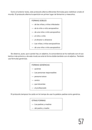 Como el anterior texto, este protocolo alterna diferentes fórmulas para visibilizar a todo el 
57 
mundo. El protocolo alterna la aparición en primer lugar de femenino y masculino. 
FORMAS DOBLES 
— de las niñas y niños infectados 
— de la niña o niño seropositivo 
— de una niña o niño seropositivo 
— al niño o niña 
— al director o directora 
— Las niñas y niños seropositivos 
— de una niña o niño seropositivo 
Se observa, pues, que cuando hay un adjetivo, la concordancia se ha realizado con el sus-tantivo 
más próximo y de este modo se evita la forma doble también con el adjetivo. También 
usa fórmulas genéricas. 
FORMAS GENÉRICAS 
— quienes 
— Las personas responsables 
— persona tutora 
— centro 
— qué docentes 
— al profesorado 
El protocolo tampoco ha caído en la trampa de usar la palabra padres como genérica. 
OTRAS FORMAS 
— Los padres y madres 
— del padre y madre 
 